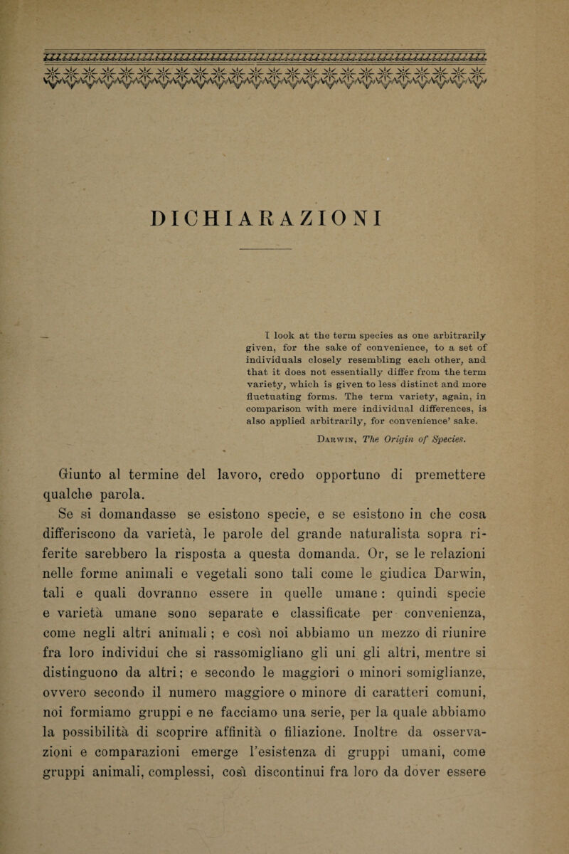 ■io— —ó— —ó— —ó— —o— —c~ —ó— —ó— —ó^- —ó— —o~ o— —ó— —ó— —ói' _%£✓_ Sl^ \ì/ _%£✓_ _N^_ _N^_ DICHIARAZIONI _ I look at thè term species as one arhitrarily given, for thè sake of convenience, to a set of individuals closely resembling eacli other, and that it does not essentially differ from thè term variety, which is given to less distinct and more fluctuating forms. The term variety, again, in comparison with mere individuai differences, is also applied arhitrarily, for convenience’ sake. Darwin, The Ori gin of Species. ■* Giunto al termine del lavoro, credo opportuno di premettere qualche parola. Se si domandasse se esistono specie, e se esistono in che cosa differiscono da varietà, le parole del grande naturalista sopra ri¬ ferite sarebbero la risposta a questa domanda. Or, se le relazioni nelle forme animali e vegetali sono tali come le giudica Darwin, tali e quali dovranno essere in quelle umane : quindi specie e varietà umane sono separate e classificate per convenienza, come negli altri animali ; e così noi abbiamo un mezzo di riunire fra loro individui che si rassomigliano gli uni gli altri, mentre si distinguono da altri; e secondo le maggiori o minori somiglianze, ovvero secondo il numero maggiore o minore di caratteri comuni, noi formiamo gruppi e ne facciamo una serie, per la quale abbiamo la possibilità di scoprire affinità o filiazione. Inoltre da osserva¬ zioni e comparazioni emerge resistenza di gruppi umani, come gruppi animali, complessi, così discontinui fra loro da dover essere