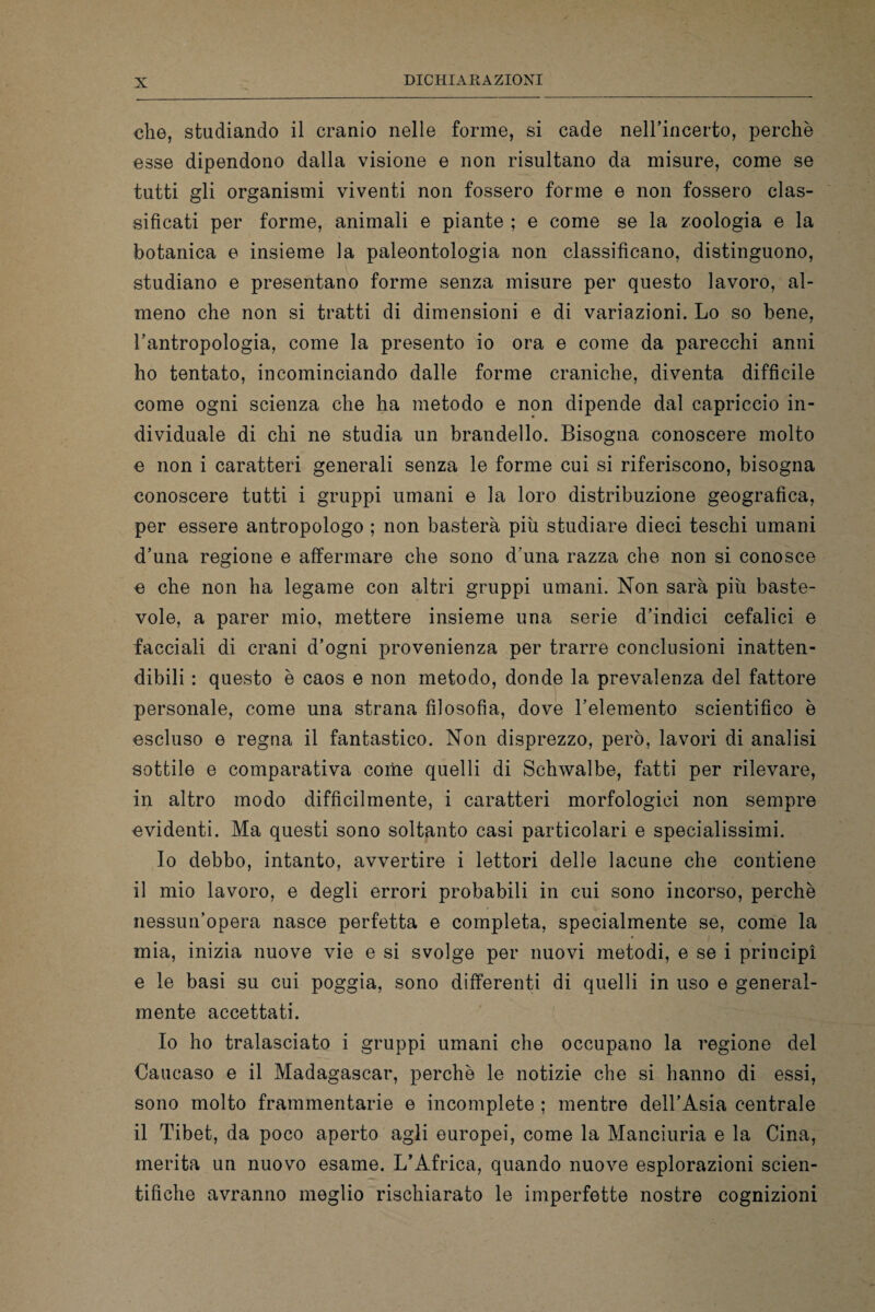 che, studiando il cranio nelle forme, si cade nell’incerto, perchè esse dipendono dalla visione e non risultano da misure, come se tutti gli organismi viventi non fossero forme e non fossero clas¬ sificati per forme, animali e piante ; e come se la zoologia e la botanica e insieme la paleontologia non classificano, distinguono, studiano e presentano forme senza misure per questo lavoro, al¬ meno che non si tratti di dimensioni e di variazioni. Lo so bene, l’antropologia, come la presento io ora e come da parecchi anni ho tentato, incominciando dalle forme craniche, diventa difficile come ogni scienza che ha metodo e non dipende dal capriccio in¬ dividuale di chi ne studia un brandello. Bisogna conoscere molto e non i caratteri generali senza le forme cui si riferiscono, bisogna conoscere tutti i gruppi umani e la loro distribuzione geografica, per essere antropologo ; non basterà più studiare dieci teschi umani d’una regione e affermare che sono d una razza che non si conosce e che non ha legame con altri gruppi umani. Non sarà più baste¬ vole, a parer mio, mettere insieme una serie d’indici cefalici e facciali di crani d’ogni provenienza per trarre conclusioni inatten¬ dibili : questo è caos e non metodo, donde la prevalenza del fattore personale, come una strana filosofia, dove l’elemento scientifico è escluso e regna il fantastico. Non disprezzo, però, lavori di analisi sottile e comparativa come quelli di Schwalbe, fatti per rilevare, in altro modo difficilmente, i caratteri morfologici non sempre evidenti. Ma questi sono soltanto casi particolari e specialissimi. Io debbo, intanto, avvertire i lettori delle lacune che contiene il mio lavoro, e degli errori probabili in cui sono incorso, perchè nessun’opera nasce perfetta e completa, specialmente se, come la mia, inizia nuove vie e si svolge per nuovi metodi, e se i principi e le basi su cui poggia, sono differenti di quelli in uso e general¬ mente accettati. Io ho tralasciato i gruppi umani che occupano la regione del Caucaso e il Madagascar, perchè le notizie che si hanno di essi, sono molto frammentarie e incomplete ; mentre dell’Asia centrale il Tibet, da poco aperto agli europei, come la Manciuria e la Cina, merita un nuovo esame. L’Africa, quando nuove esplorazioni scien¬ tifiche avranno meglio rischiarato le imperfette nostre cognizioni