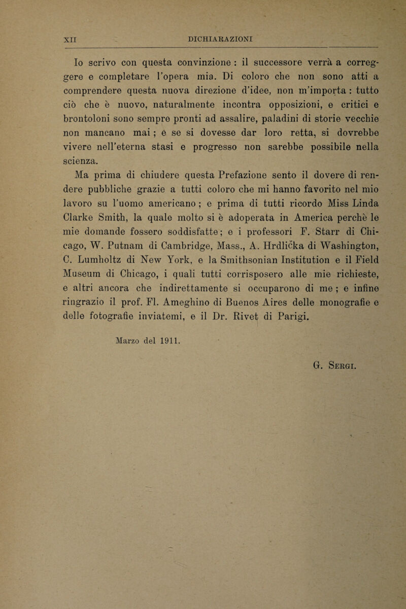 Io scrivo con questa convinzione : il successore verrà a correg¬ gere e completare l’opera mia. Di coloro che non sono atti a comprendere questa nuova direzione d’idee, non m’importa : tutto ciò che è nuovo, naturalmente incontra opposizioni, e critici e brontoloni sono sempre pronti ad assalire, paladini di storie vecchie non mancano mai ; e se si dovesse dar loro retta, si dovrebbe vivere nell’eterna stasi e progresso non sarebbe possibile nella scienza. Ma prima di chiudere questa Prefazione sento il dovere di ren¬ dere pubbliche grazie a tutti coloro che mi hanno favorito nel mio lavoro su l’uomo americano ; e prima di tutti ricordo Miss Linda Clarke Smith, la quale molto si è adoperata in America perchè le mie domande fossero soddisfatte ; e i professori F. Starr di Chi¬ cago, W. Putnam di Cambridge, Mass., A. Hrdlicka di Washington, C. Lumholtz di New York, e la Smithsonian Institution e il Field Museum di Chicago, i quali tutti corrisposero alle mie richieste, e altri ancora che indirettamente si occuparono di me ; e infine ringrazio il prof. FI. Ameghino di Buenos Aires delle monografìe e delle fotografìe inviatemi, e il Dr. Rivet di Parigi. Marzo del 1911. Gì. Sergi.