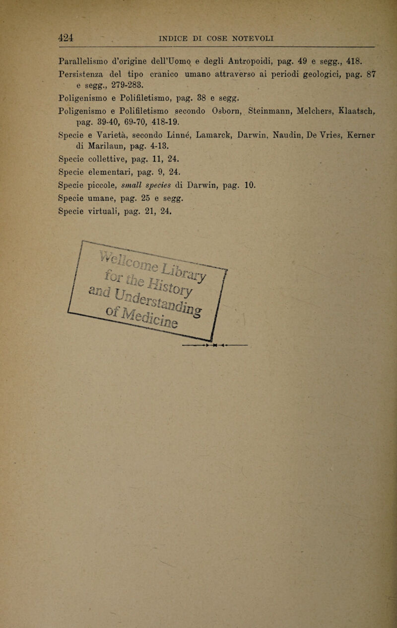 Parallelismo d’origine delPUomo e degli Antropoidi, pag. 49 e segg., 418. Persistenza del tipo cranico umano attraverso ai periodi geologici, pag. 87 e segg., 279-288. Poligenismo e Polifiletismo, pag. 88 e segg. Poligenismo e Polifiletismo secondo Osborn, Steinmann, Melchers, Klaatsch, pag. 39-40, 69-70, 418-19. Specie e Varietà, secondo Linné, Lamarck, Darwin, Naudin, De Vries, Kerner di Marilaun, pag. 4-13. Specie collettive, pag. 11, 24. Specie elementari, pag. 9, 24. Specie piccole, small species di Darwin, pag. 10. Specie umane, pag. 25 e segg. Specie virtuali, pag. 21, 24.