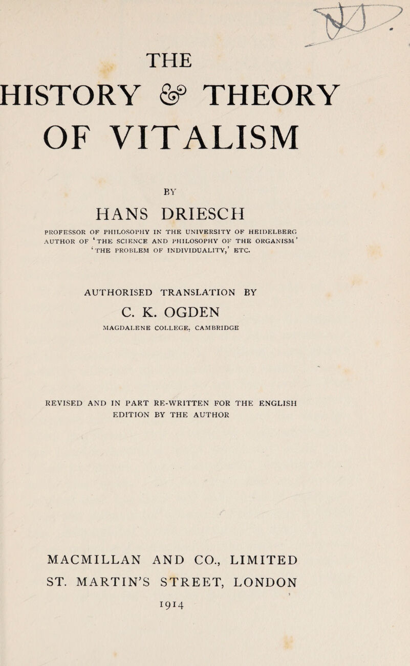 THE HISTORY &> THEORY OF VITALISM BY HANS DRIESCH PROFESSOR OF PHILOSOPHY IN THE UNIVERSITY OF HEIDELBERG AUTHOR OF ‘the SCIENCE AND PHILOSOPHY OF THE ORGANISM’ ‘THE PROBLEM OF INDIVIDUALITY,’ ETC. AUTHORISED TRANSLATION BY C. K. OGDEN MAGDALENE COLLEGE. CAMBRIDGE REVISED AND IN PART RE-WRITTEN FOR THE ENGLISH EDITION BY THE AUTHOR MACMILLAN AND CO., LIMITED ST. MARTIN’S STREET, LONDON 1914