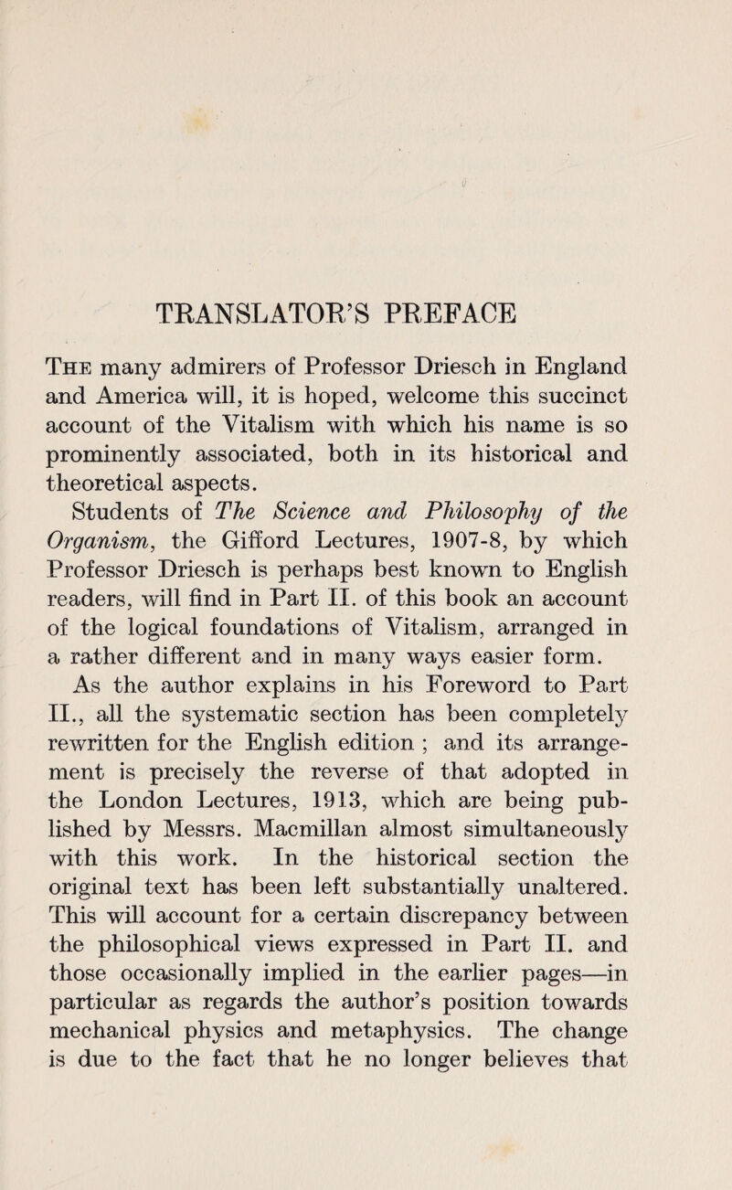 The many admirers of Professor Driesch in England and America will, it is hoped, welcome this succinct account of the Vitalism with which his name is so prominently associated, both in its historical and theoretical aspects. Students of The Science and Philosophy of the Organism, the Gifford Lectures, 1907-8, by which Professor Driesch is perhaps best known to English readers, will find in Part II. of this book an account of the logical foundations of Vitalism, arranged in a rather different and in many ways easier form. As the author explains in his Foreword to Part II., all the systematic section has been completely rewritten for the English edition ; and its arrange¬ ment is precisely the reverse of that adopted in the London Lectures, 1913, which are being pub¬ lished by Messrs. Macmillan almost simultaneously with this work. In the historical section the original text has been left substantially unaltered. This will account for a certain discrepancy between the philosophical views expressed in Part II. and those occasionally implied in the earlier pages—in particular as regards the author’s position towards mechanical physics and metaphysics. The change is due to the fact that he no longer believes that