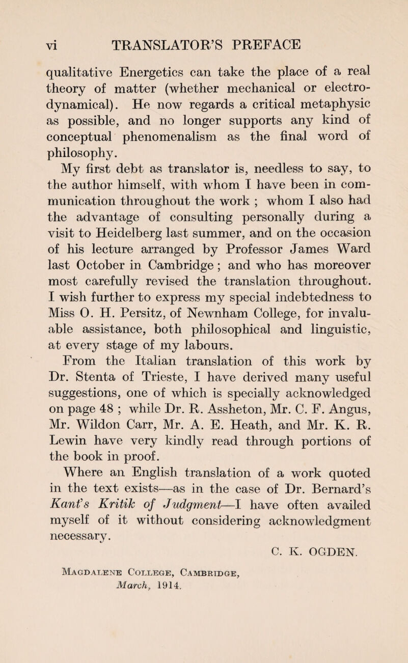 qualitative Energetics can take the place of a real theory of matter (whether mechanical or electro¬ dynamical). He now regards a critical metaphysic as possible, and no longer supports any kind of conceptual phenomenalism as the final word of philosophy. My first debt as translator is, needless to say, to the author himself, with whom I have been in com¬ munication throughout the work ; whom I also had the advantage of consulting personally during a visit to Heidelberg last summer, and on the occasion of his lecture arranged by Professor James Ward last October in Cambridge; and who has moreover most carefully revised the translation throughout. I wish further to express my special indebtedness to Miss 0. H. Persitz, of Newnham College, for invalu¬ able assistance, both philosophical and linguistic, at every stage of my labours. From the Italian translation of this work by Dr. Stenta of Trieste, I have derived many useful suggestions, one of which is specially acknowledged on page 48 ; while Dr. R. Assheton, Mr. C. F. Angus, Mr. Wildon Carr, Mr. A. E. Heath, and Mr. K. R. Lewin have very kindly read through portions of the book in proof. Where an English translation of a work quoted in the text exists—as in the case of Dr. Bernard’s Kant’s Kritik of Judgment—I have often availed myself of it without considering acknowledgment necessary. C. K. OGDEN. Magdalene College, Cambridge, March, 1914.