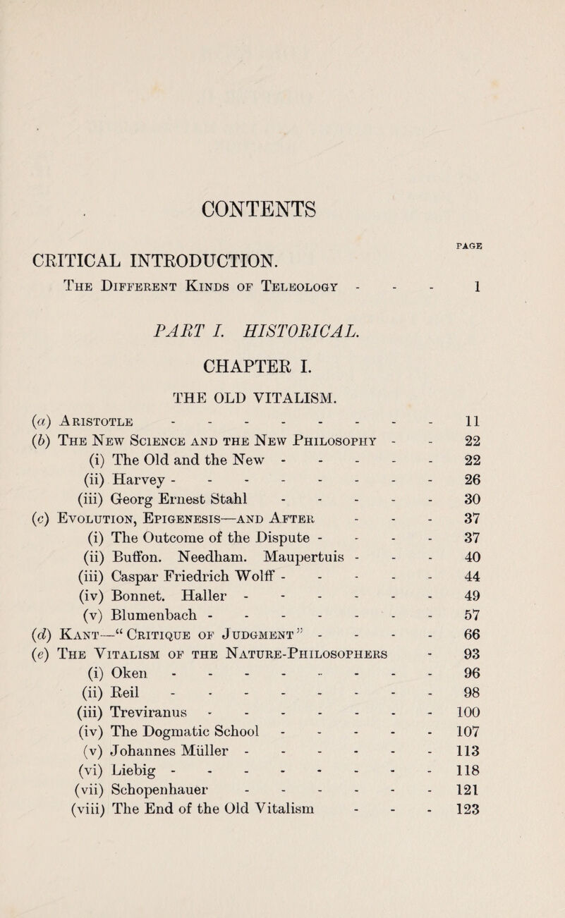 PAGE CRITICAL INTRODUCTION. The Different Kinds of Teleology - 1 PART I. HISTORICAL. CHAPTER I. THE OLD VITALISM. {a) Aristotle.- 11 (b) The New Science and the New Philosophy - - 22 (i) The Old and the New - - - - - 22 (ii) Harvey -------- 26 (iii) Georg Ernest Stahl.30 (c) Evolution, Epigenesis—and After 37 (i) The Outcome of the Dispute 37 (ii) BufFon. Needham. Maupertuis 40 (iii) Caspar Friedrich Wolff ----- 44 (iv) Bonnet. Haller ------ 49 (v) Blumenbach ------- 57 (d) Kant—“Critique of Judgment” 66 (e) The Vitalism of the Nature-Philosophers - 93 (i) Oken.96 (ii) Reil -------- 98 (iii) Treviranus.100 (iv) The Dogmatic School ----- 107 (v) Johannes Miiller - - - - - - 113 (vi) Liebig.118 (vii) Schopenhauer.121