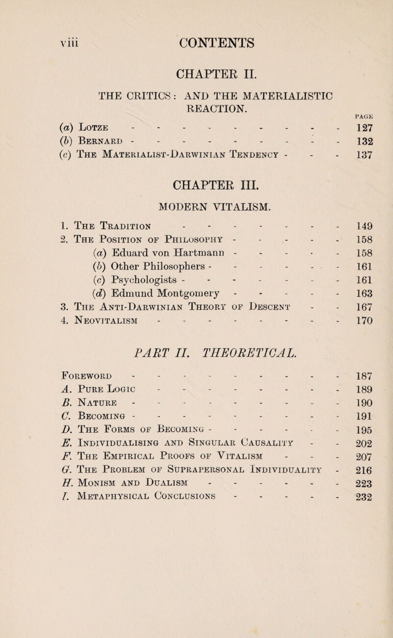 CHAPTER II. THE CRITICS : AND THE MATERIALISTIC REACTION. PAGE (a) Lotze - - - - - - - - - 127 (b) Bernard --------- 132 (c) The Materialist-Darwinian Tendency - - - 137 CHAPTER III. MODERN VITALISM. 1. The Tradition ------- 149 2. The Position of Philosophy ----- 158 (a) Eduard von Hartmann - - - - - 158 (b) Other Philosophers ------ 161 (e) Psychologists - - - - - - - 161 {d) Edmund Montgomery ----- 163 3. The Anti-Darwinian Theory of Descent - - 167 4. Neovitalism -------- 170 PART II. THEORETICAL. Foreword - - - -.187 A. Pure Logic.- 189 B. Nature.190 C. Becoming - -.191 D. The Forms of Becoming -.195 E. Individualising and Singular Causality - - 202 F. The Empirical Proofs of Vitalism - - - 207 G. The Problem of Suprapersonal Individuality - 216 H. Monism and Dualism.- 223 I. Metaphysical Conclusions.232