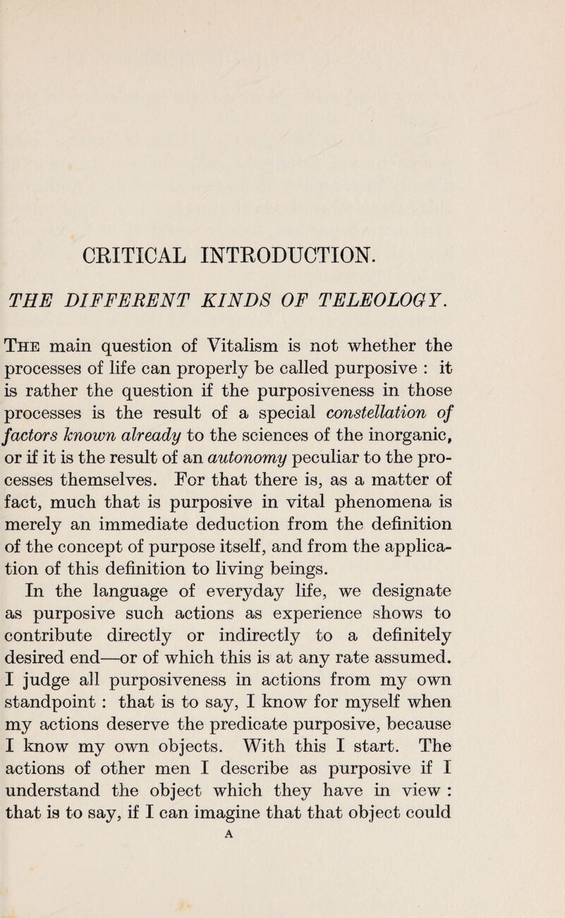 CRITICAL INTRODUCTION. THE DIFFERENT KINDS OF TELEOLOGY. The main question of Vitalism is not whether the processes of life can properly be called purposive : it is rather the question if the purposiveness in those processes is the result of a special constellation of factors known already to the sciences of the inorganic, or if it is the result of an autonomy peculiar to the pro¬ cesses themselves. For that there is, as a matter of fact, much that is purposive in vital phenomena is merely an immediate deduction from the definition of the concept of purpose itself, and from the applica¬ tion of this definition to living beings. In the language of everyday life, we designate as purposive such actions as experience shows to contribute directly or indirectly to a definitely desired end—or of which this is at any rate assumed. I judge all purposiveness in actions from my own standpoint : that is to say, I know for myself when my actions deserve the predicate purposive, because I know my own objects. With this I start. The actions of other men I describe as purposive if I understand the object which they have in view :