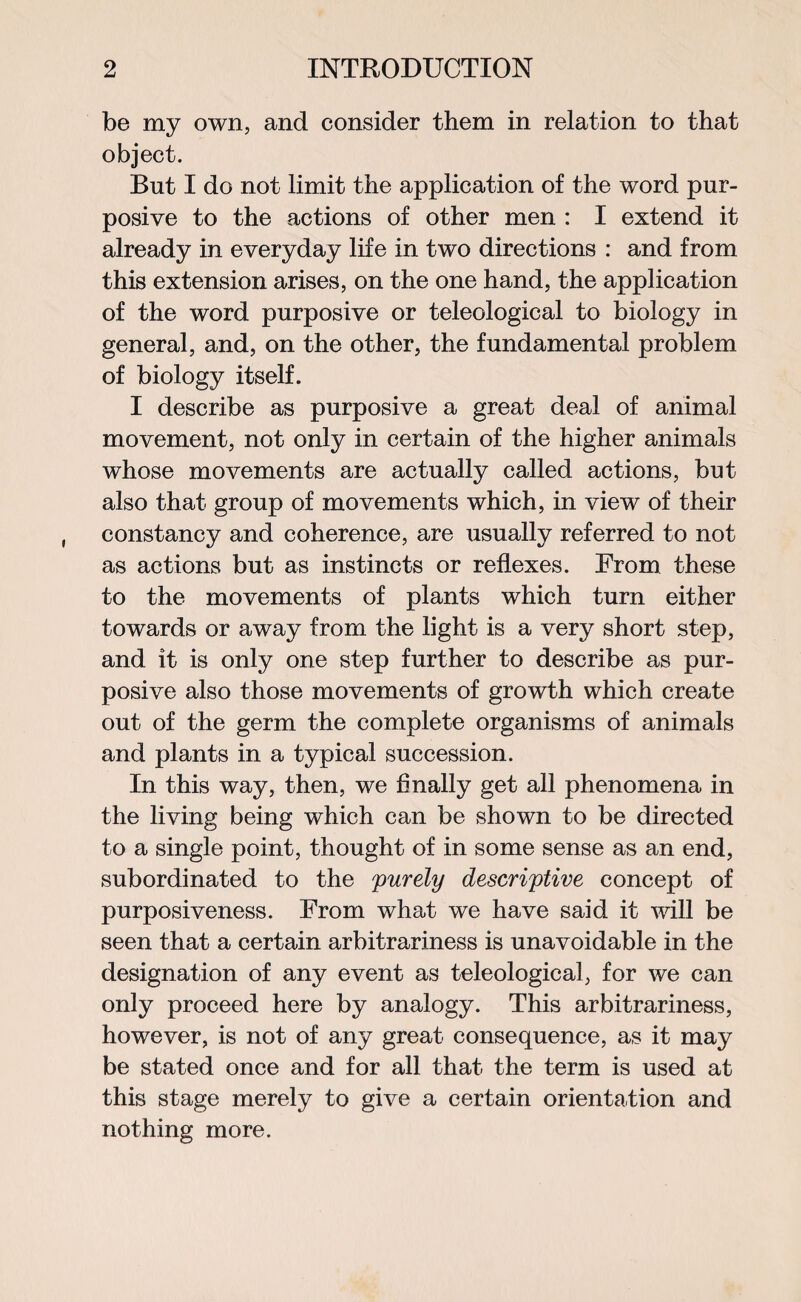 be my own, and consider them in relation to that object. But I do not limit the application of the word pur¬ posive to the actions of other men : I extend it already in everyday life in two directions : and from this extension arises, on the one hand, the application of the word purposive or teleological to biology in general, and, on the other, the fundamental problem of biology itself. I describe as purposive a great deal of animal movement, not only in certain of the higher animals whose movements are actually called actions, but also that group of movements which, in view of their constancy and coherence, are usually referred to not as actions but as instincts or reflexes. From these to the movements of plants which turn either towards or away from the light is a very short step, and it is only one step further to describe as pur¬ posive also those movements of growth which create out of the germ the complete organisms of animals and plants in a typical succession. In this way, then, we Anally get all phenomena in the living being which can be shown to be directed to a single point, thought of in some sense as an end, subordinated to the 'purely descriptive concept of purposiveness. From what we have said it will be seen that a certain arbitrariness is unavoidable in the designation of any event as teleological, for we can only proceed here by analogy. This arbitrariness, however, is not of any great consequence, as it may be stated once and for all that the term is used at this stage merely to give a certain orientation and nothing more.