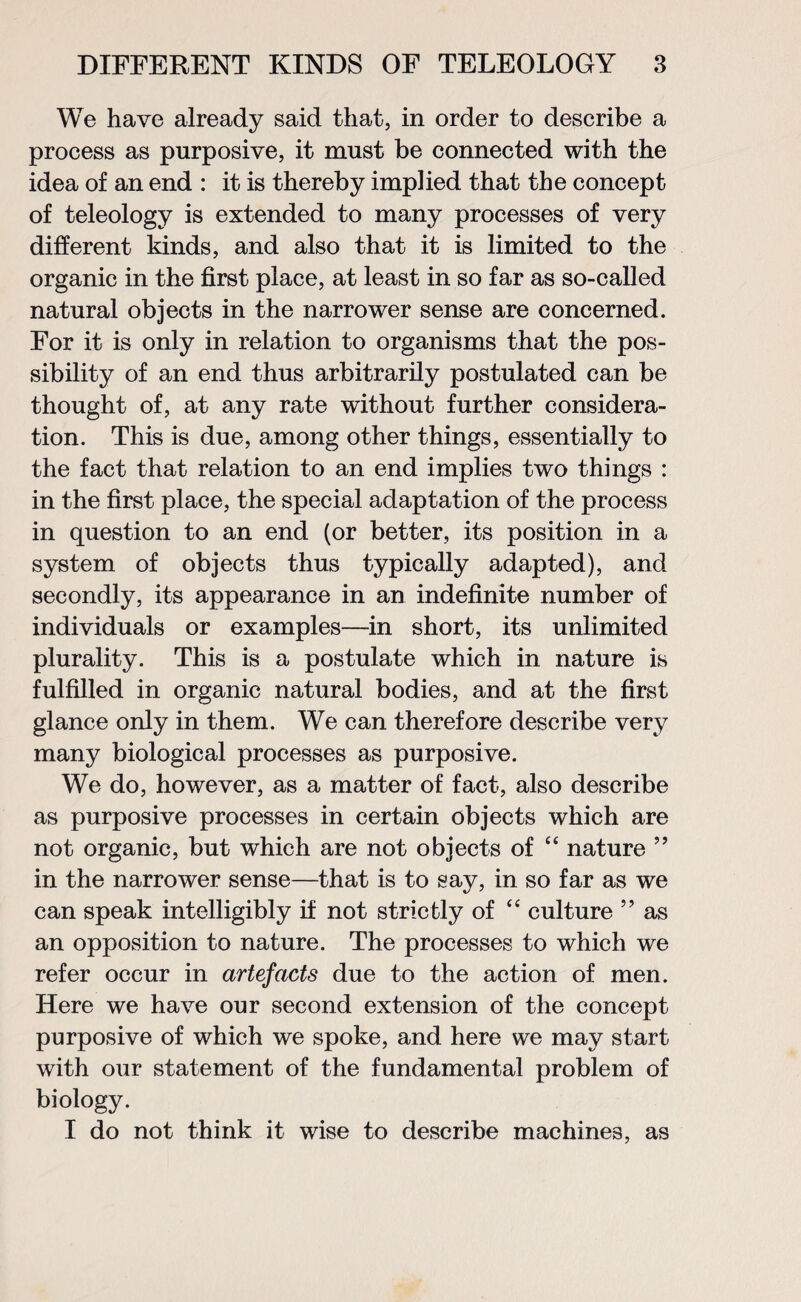 We have already said that, in order to describe a process as purposive, it must be connected with the idea of an end : it is thereby implied that the concept of teleology is extended to many processes of very different kinds, and also that it is limited to the organic in the first place, at least in so far as so-called natural objects in the narrower sense are concerned. For it is only in relation to organisms that the pos¬ sibility of an end thus arbitrarily postulated can be thought of, at any rate without further considera¬ tion. This is due, among other things, essentially to the fact that relation to an end implies two things : in the first place, the special adaptation of the process in question to an end (or better, its position in a system of objects thus typically adapted), and secondly, its appearance in an indefinite number of individuals or examples—in short, its unlimited plurality. This is a postulate which in nature is fulfilled in organic natural bodies, and at the first glance only in them. We can therefore describe very many biological processes as purposive. We do, however, as a matter of fact, also describe as purposive processes in certain objects which are not organic, but which are not objects of “ nature ” in the narrower sense—that is to say, in so far as we can speak intelligibly if not strictly of “ culture ” as an opposition to nature. The processes to which we refer occur in artefacts due to the action of men. Here we have our second extension of the concept purposive of which we spoke, and here we may start with our statement of the fundamental problem of biology. I do not think it wise to describe machines, as