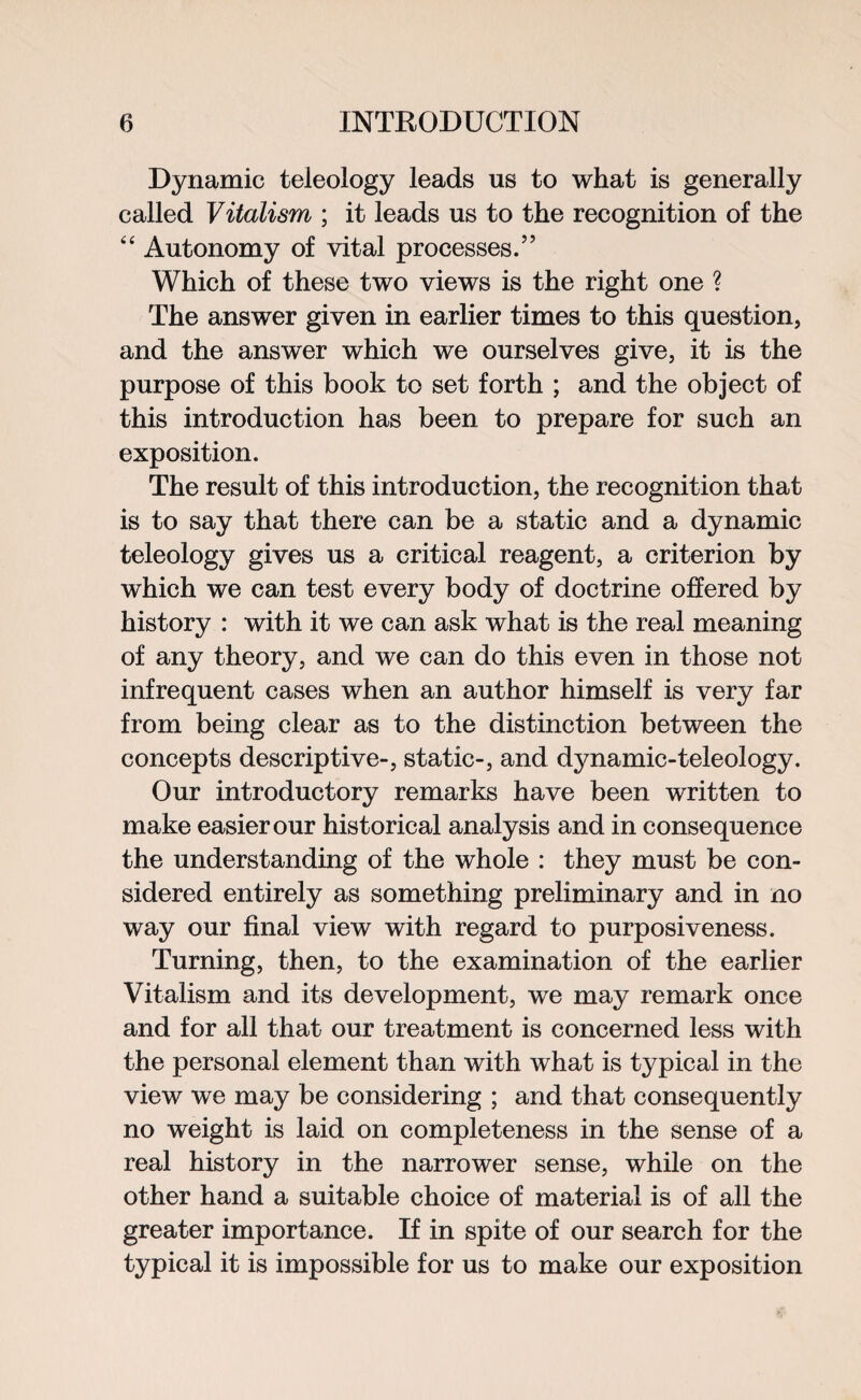 Dynamic teleology leads us to what is generally called Vitalism ; it leads us to the recognition of the “ Autonomy of vital processes.” Which of these two views is the right one ? The answer given in earlier times to this question, and the answer which we ourselves give, it is the purpose of this book to set forth ; and the object of this introduction has been to prepare for such an exposition. The result of this introduction, the recognition that is to say that there can be a static and a dynamic teleology gives us a critical reagent, a criterion by which we can test every body of doctrine offered by history : with it we can ask what is the real meaning of any theory, and we can do this even in those not infrequent cases when an author himself is very far from being clear as to the distinction between the concepts descriptive-, static-, and dynamic-teleology. Our introductory remarks have been written to make easier our historical analysis and in consequence the understanding of the whole : they must be con¬ sidered entirely as something preliminary and in no way our final view with regard to purposiveness. Turning, then, to the examination of the earlier Vitalism and its development, we may remark once and for all that our treatment is concerned less with the personal element than with what is typical in the view we may be considering ; and that consequently no weight is laid on completeness in the sense of a real history in the narrower sense, while on the other hand a suitable choice of material is of all the greater importance. If in spite of our search for the typical it is impossible for us to make our exposition