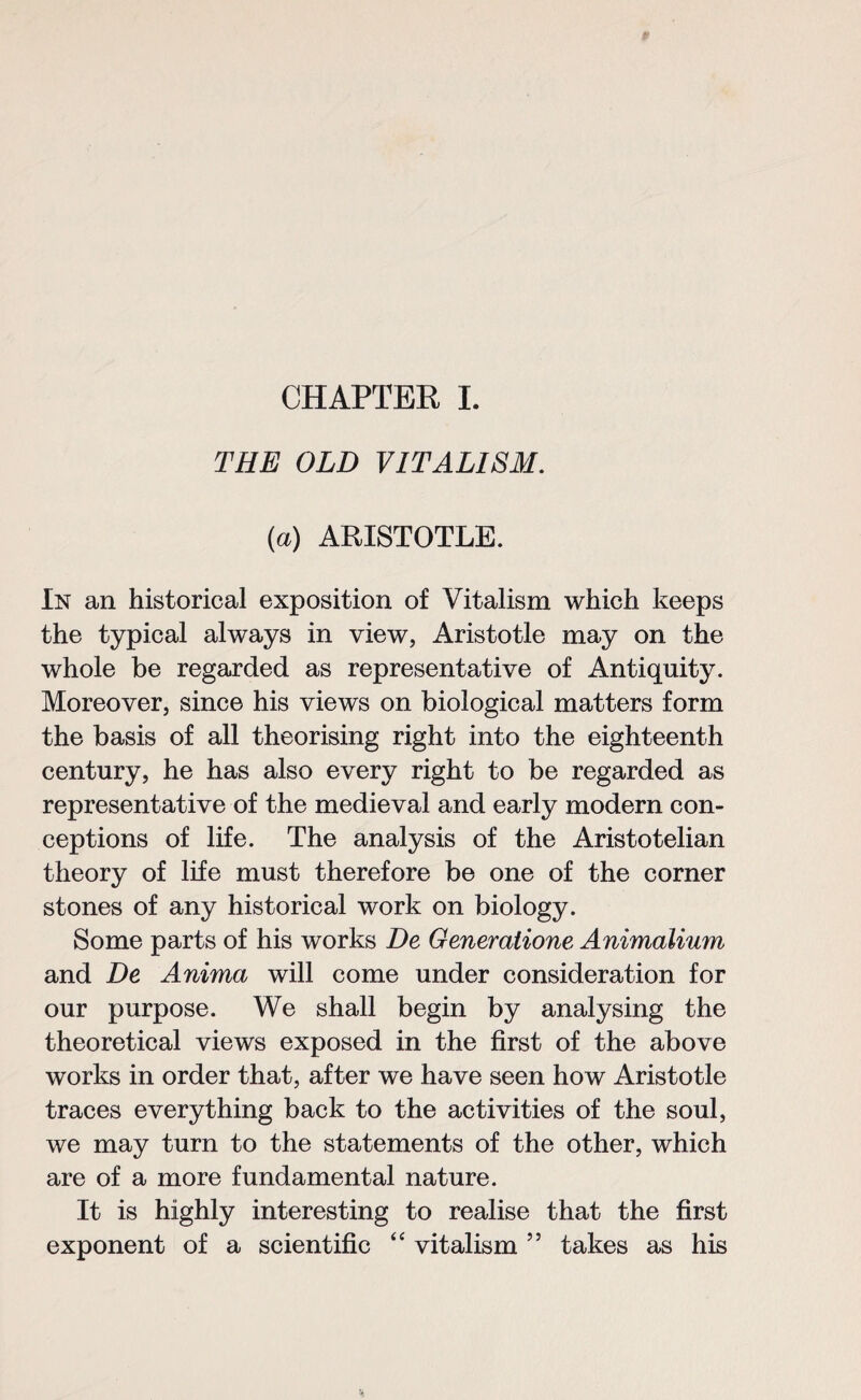 CHAPTER I. THE OLD VITALISM. (a) ARISTOTLE. In an historical exposition of Vitalism which keeps the typical always in view, Aristotle may on the whole be regarded as representative of Antiquity. Moreover, since his views on biological matters form the basis of all theorising right into the eighteenth century, he has also every right to be regarded as representative of the medieval and early modern con¬ ceptions of life. The analysis of the Aristotelian theory of life must therefore be one of the corner stones of any historical work on biology. Some parts of his works De Generatione Animalium and De Anima will come under consideration for our purpose. We shall begin by analysing the theoretical views exposed in the first of the above works in order that, after we have seen how Aristotle traces everything back to the activities of the soul, we may turn to the statements of the other, which are of a more fundamental nature. It is highly interesting to realise that the first exponent of a scientific “ vitalism ” takes as his