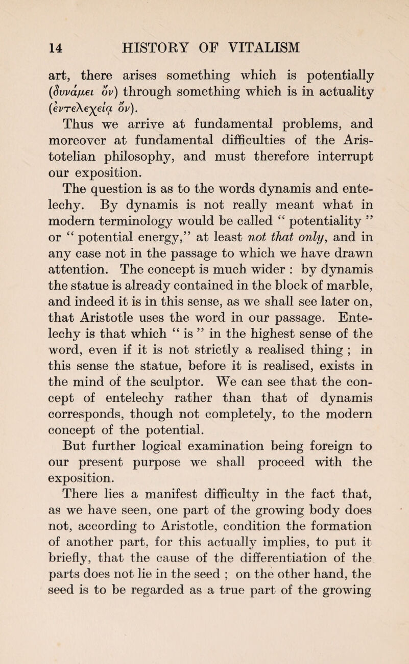 art, there arises something which is potentially (Swayei ov) through something which is in actuality {evTe\eyeia ov). Thus we arrive at fundamental problems, and moreover at fundamental difficulties of the Aris¬ totelian philosophy, and must therefore interrupt our exposition. The question is as to the words dynamis and ente- lechy. By dynamis is not really meant what in modern terminology would be called “ potentiality ” or “ potential energy,” at least not that only, and in any case not in the passage to which we have drawn attention. The concept is much wider : by dynamis the statue is already contained in the block of marble, and indeed it is in this sense, as we shall see later on, that Aristotle uses the word in our passage. Ente- lechy is that which “ is ” in the highest sense of the word, even if it is not strictly a realised thing ; in this sense the statue, before it is realised, exists in the mind of the sculptor. We can see that the con¬ cept of entelechy rather than that of dynamis corresponds, though not completely, to the modern concept of the potential. But further logical examination being foreign to our present purpose we shall proceed with the exposition. There lies a manifest difficulty in the fact that, as we have seen, one part of the growing body does not, according to Aristotle, condition the formation of another part, for this actually implies, to put it briefly, that the cause of the differentiation of the parts does not lie in the seed ; on the other hand, the seed is to be regarded as a true part of the growing