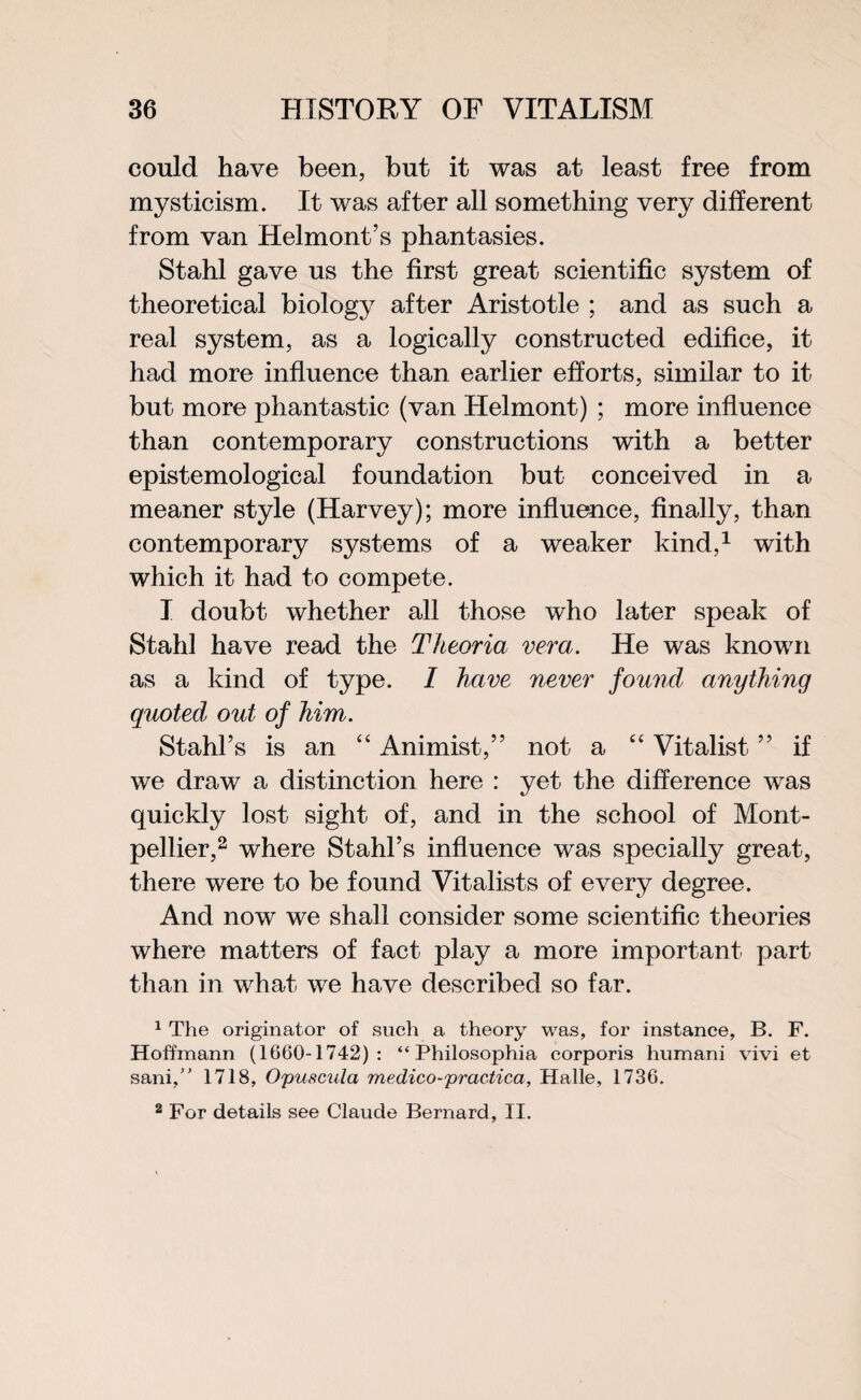 could have been, but it was at least free from mysticism. It was after all something very different from van Helmont’s phantasies. Stahl gave us the first great scientific system of theoretical biology after Aristotle ; and as such a real system, as a logically constructed edifice, it had more influence than earlier efforts, similar to it but more phantastic (van Helmont) ; more influence than contemporary constructions with a better epistemological foundation but conceived in a meaner style (Harvey); more influence, finally, than contemporary systems of a weaker kind,1 with which it had to compete. I doubt whether all those who later speak of Stahl have read the Tkeoria vera. He was known as a kind of type. I have never found anything quoted out of him. Stahl’s is an “ Animist,” not a “ Vitalist ” if we draw a distinction here : yet the difference was quickly lost sight of, and in the school of Mont¬ pellier,2 where Stahl’s influence was specially great, there were to be found Vitalists of every degree. And now we shall consider some scientific theories where matters of fact play a more important part than in what we have described so far. 1 The originator of such a theory was, for instance, B. F. Hoffmann (1660-1742): “ Philosophia corporis humani vivi et sani,” 1718, Opuscula medico-practica, Halle, 1736. 2 For details see Claude Bernard, II.