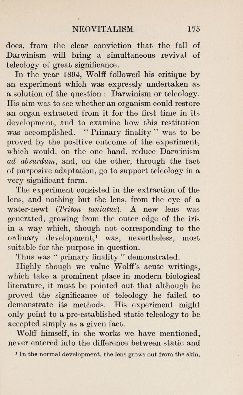 does, from the clear conviction that the fall of Darwinism will bring a simultaneous revival of teleology of great significance. In the year 1894, Wolff followed his critique by an experiment which was expressly undertaken as a solution of the question : Darwinism or teleology. His aim was to see whether an organism could restore an organ extracted from it for the first time in its development, and to examine how this restitution was accomplished. “ Primary finality ” was to be proved by the positive outcome of the experiment, which would, on the one hand, reduce Darwinism ad absurdum, and, on the other, through the fact of purposive adaptation, go to support teleology in a very significant form. The experiment consisted in the extraction of the lens, and nothing but the lens, from the eye of a water-newt (Triton taniatus). A new lens was generated, growing from the outer edge of the iris in a way which, though not corresponding to the ordinary development,1 was, nevertheless, most suitable for the purpose in question. Thus was “ primary finality ” demonstrated. Highly though we value Wolff’s acute writings, which take a prominent place in modern biological literature, it must be pointed out that although he proved the significance of teleology he failed to demonstrate its methods. His experiment might only point to a pre-established static teleology to be accepted simply as a given fact. Wolff himself, in the works we have mentioned, never entered into the difference between static and 1 In the normal development, the lens grows out from the skin.