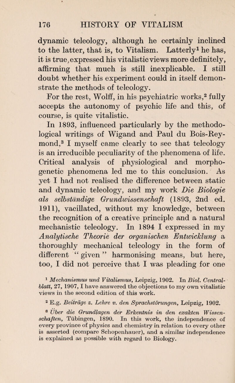 dynamic teleology, although he certainly inclined to the latter, that is, to Vitalism. Latterly1 he has, it is true, expressed his vitalisticviews more definitely, affirming that much is still inexplicable. I still doubt whether his experiment could in itself demon¬ strate the methods of teleology. For the rest, Wolff, in his psychiatric works,2 fully accepts the autonomy of psychic life and this, of course, is quite vitalistic. In 1893, influenced particularly by the methodo¬ logical writings of Wigand and Paul du Bois-Rey- mond,3 I myself came clearly to see that teleology is an irreducible peculiarity of the phenomena of life. Critical analysis of physiological and morpho¬ genetic phenomena led me to this conclusion. As yet I had not realised the difference between static and dynamic teleology, and my work Die Biologie als selbstandige Grundwissenschaft (1893, 2nd ed. 1911), vacillated, without my knowledge, between the recognition of a creative principle and a natural mechanistic teleology. In 1894 I expressed in my Analytische Theorie der organischen Entwicklung a thoroughly mechanical teleology in the form of different “ given ” harmonising means, but here, too, I did not perceive that I was pleading for one 1 Mechanismus und Vitalismus, Leipzig, 1902. In Biol. Central- blatt, 27, 1907,1 have answered the objections to my own vitalistic views in the second edition of this work. 2 E.g. Beitrdge z. Lehre v. den Sprachstdrungen, Leipzig, 1902. 3 IJber die Grundlagen der Erkentnis in den exakten Wissen- schaften, Tubingen, 1890. In this work, the independence of every province of physics and chemistry in relation to every other is asserted (compare Schopenhauer), and a similar independence is explained as possible with regard to Biology.