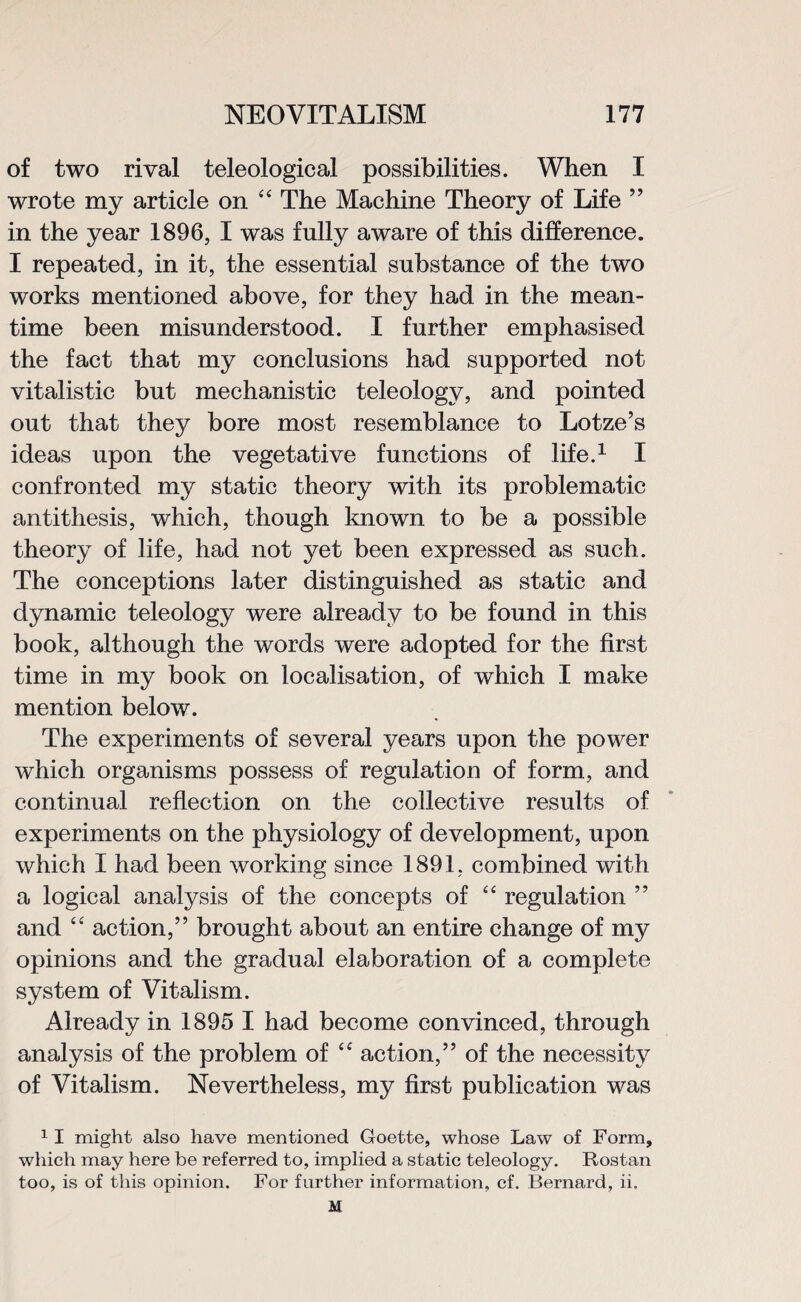 of two rival teleological possibilities. When I wrote my article on “ The Machine Theory of Life ” in the year 1896, I was fully aware of this difference. I repeated, in it, the essential substance of the two works mentioned above, for they had in the mean¬ time been misunderstood. I further emphasised the fact that my conclusions had supported not vitalistic but mechanistic teleology, and pointed out that they bore most resemblance to Lotze’s ideas upon the vegetative functions of life.1 I confronted my static theory with its problematic antithesis, which, though known to be a possible theory of life, had not yet been expressed as such. The conceptions later distinguished as static and dynamic teleology were already to be found in this book, although the words were adopted for the first time in my book on localisation, of which I make mention below. The experiments of several years upon the power which organisms possess of regulation of form, and continual reflection on the collective results of experiments on the physiology of development, upon which I had been working since 1891, combined with a logical analysis of the concepts of “ regulation ” and “ action,” brought aJbout an entire change of my opinions and the gradual elaboration of a complete system of Vitalism. Already in 1895 I had become convinced, through analysis of the problem of “ action,” of the necessity of Vitalism. Nevertheless, my first publication was 1 I might also have mentioned Goette, whose Law of Form, which may here be referred to, implied a static teleology. Rostan too, is of this opinion. For further information, cf. Bernard, ii, M