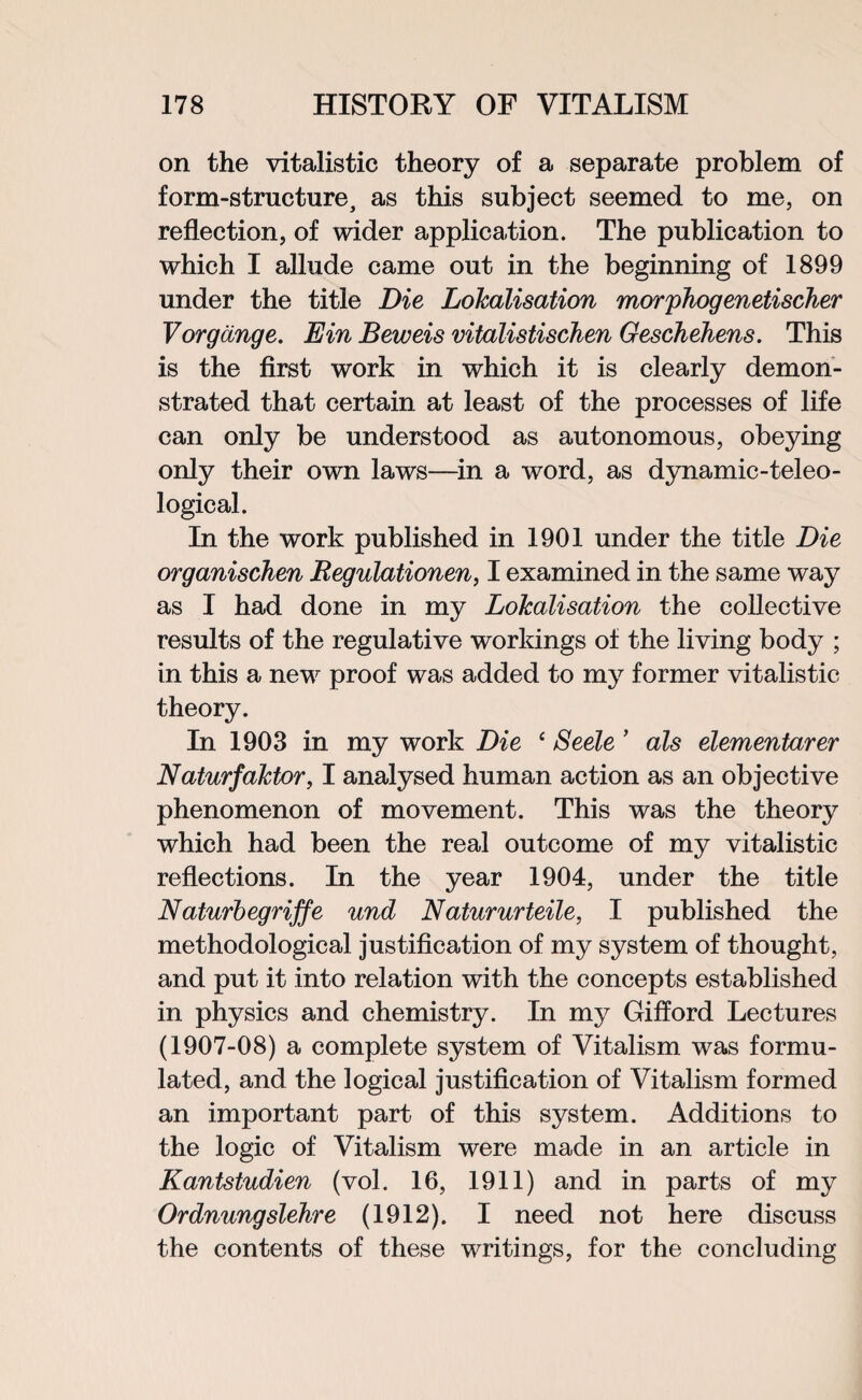 on the vitalistic theory of a separate problem of form-structure, as this subject seemed to me, on reflection, of wider application. The publication to which I allude came out in the beginning of 1899 under the title Die LoJcalisation morphogenetischer Vorgange. Ein Beweis vitalistischen Geschehens. This is the first work in which it is clearly demon¬ strated that certain at least of the processes of life can only be understood as autonomous, obeying only their own laws—in a word, as dynamic-teleo¬ logical. In the work published in 1901 under the title Die organischen Begulationen, I examined in the same way as I had done in my Localisation the collective results of the regulative workings of the living body ; in this a new proof was added to my former vitalistic theory. In 1903 in my work Die ‘ Seele ’ als elementarer Naturfaktor, I analysed human action as an objective phenomenon of movement. This was the theory which had been the real outcome of my vitalistic reflections. In the year 1904, under the title Naturbegriffe und Natururteile, I published the methodological justification of my system of thought, and put it into relation with the concepts established in physics and chemistry. In my Gifford Lectures (1907-08) a complete system of Vitalism was formu¬ lated, and the logical justification of Vitalism formed an important part of this system. Additions to the logic of Vitalism were made in an article in Kantstudien (vol. 16, 1911) and in parts of my Ordnungslehre (1912). I need not here discuss the contents of these writings, for the concluding