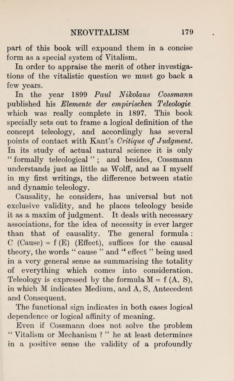 part of this book will expound them in a concise form as a special system of Vitalism. In order to appraise the merit of other investiga¬ tions of the vitalistic question we must go back a few years. In the year 1899 Paul Nikolaus Cossmann published his Elemente der empirischen Teleologie which was really complete in 1897. This book specially sets out to frame a logical definition of the concept teleology, and accordingly has several points of contact with Kant’s Critique of Judgment. In its study of actual natural science it is only “ formally teleological ” ; and besides, Cossmann understands just as little as Wolff, and as I myself in my first writings, the difference between static and dynamic teleology. Causality, he considers, has universal but not exclusive validity, and he places teleology beside it as a maxim of judgment. It deals with necessary associations, for the idea of necessity is ever larger than that of causality. The general formula : C (Cause) = f (E) (Effect), suffices for the causal theory, the words “ cause ” and ce effect ” being used in a very general sense as summarising the totality of everything which comes into consideration. Teleology is expressed by the formula M = f (A, S), in which M indicates Medium, and A, S, Antecedent and Consequent. The functional sign indicates in both cases logical dependence or logical affinity of meaning. Even if Cossmann does not solve the problem “ Vitalism or Mechanism ? ” he at least determines in a positive sense the validity of a profoundly