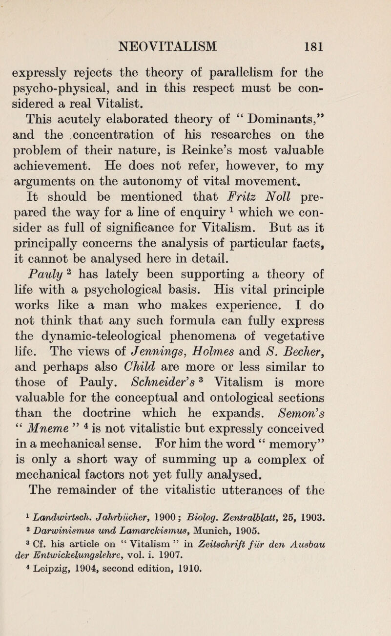 expressly rejects the theory of parallelism for the psycho-physical, and in this respect must be con¬ sidered a real Vitalist. This acutely elaborated theory of “ Dominants/’ and the concentration of his researches on the problem of their nature, is Reinke’s most valuable achievement. He does not refer, however, to my arguments on the autonomy of vital movement. It should be mentioned that Fritz Noll pre¬ pared the way for a line of enquiry 1 which we con¬ sider as full of significance for Vitalism. But as it principally concerns the analysis of particular facts, it cannot be analysed here in detail. Pauly 2 has lately been supporting a theory of life with a psychological basis. His vital principle works like a man who makes experience. I do not think that any such formula can fully express the dynamic-teleological phenomena of vegetative life. The views of Jennings, Holmes and S. Becher, and perhaps also Child are more or less similar to those of Pauly. Schneider's3 Vitalism is more valuable for the conceptual and ontological sections than the doctrine which he expands. Semon's “ Mneme ” 4 is not vitalistic but expressly conceived in a mechanical sense. For him the word “ memory” is only a short way of summing up a complex of mechanical factors not yet fully analysed. The remainder of the vitalistic utterances of the 1 Lcmdwirtsch. Jahrbiicher, 1900; Biolog. Zentralblatt, 25, 1903. 2 Darwinismus und Lamarckismus, Munich, 1905. 3 Cf. his article on “ Vitalism ” in Zeitschrift fur den Ausbau der Entwickelungslehre, vol. i. 1907. 4 Leipzig, 1904, second edition, 1910.