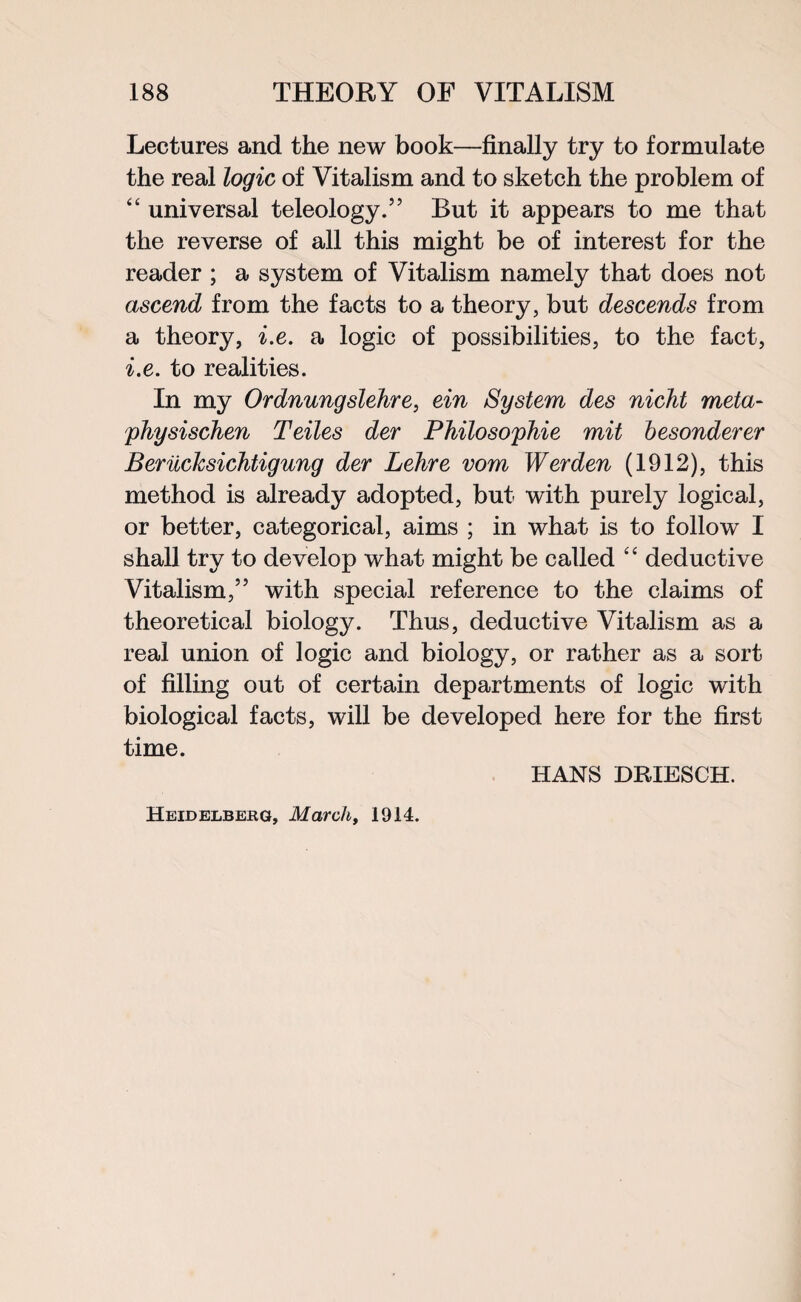 Lectures and the new book—finally try to formulate the real logic of Vitalism and to sketch the problem of “ universal teleology.55 But it appears to me that the reverse of all this might be of interest for the reader ; a system of Vitalism namely that does not ascend from the facts to a theory, but descends from a theory, i.e. a logic of possibilities, to the fact, i.e. to realities. In my Ordnungslehre, ein System des nicht meta- physischen Teiles der Philosophie mit besonderer Beruchsichtigung der Lehre vom Werden (1912), this method is already adopted, but with purely logical, or better, categorical, aims ; in what is to follow I shall try to develop what might be called “ deductive Vitalism,55 with special reference to the claims of theoretical biology. Thus, deductive Vitalism as a real union of logic and biology, or rather as a sort of filling out of certain departments of logic with biological facts, will be developed here for the first time. HANS DRIESCH. Heidelberg, March, 1914.