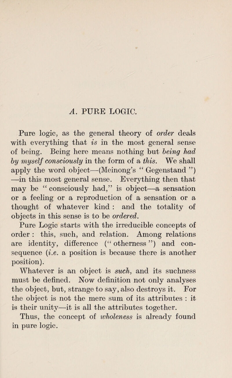 A. PURE LOGIC. Pure logic, as the general theory of order deals with everything that is in the most general sense of being. Being here means nothing but being hadl by myself consciously in the form of a this. We shall apply the word object—(Meinong’s “ Gegenstand ”) —in this most general sense. Everything then that may be “ consciously had,” is object—a sensation or a feeling or a reproduction of a sensation or a thought of whatever kind : and the totality of objects in this sense is to be ordered. Pure Logic starts with the irreducible concepts of order : this, such, and relation. Among relations are identity, difference (“ otherness ”) and con¬ sequence (i.e. a position is because there is another position). Whatever is an object is such, and its suchness must be defined. Now definition not only analyses the object, but, strange to say, also destroys it. For the object is not the mere sum of its attributes : it is their unity—it is all the attributes together. Thus, the concept of wholeness is already found in pure logic.