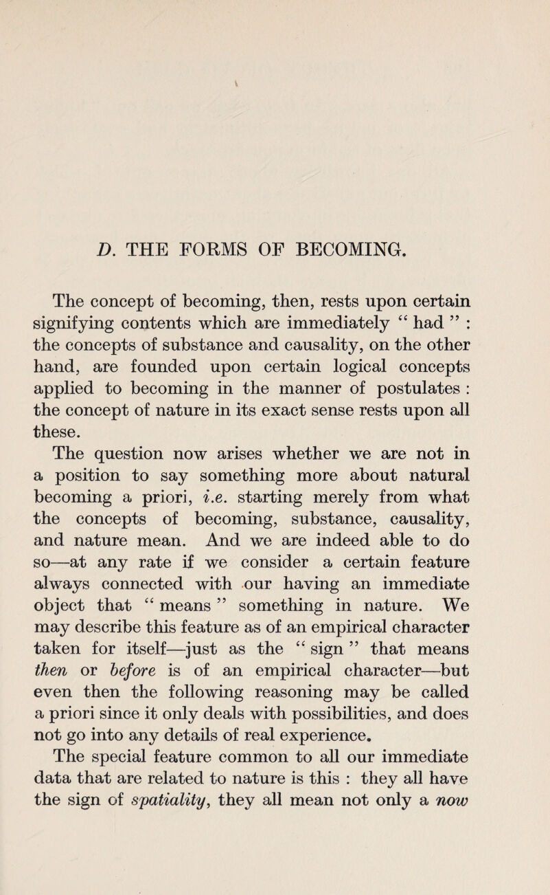 D. THE FORMS OF BECOMING. The concept of becoming, then, rests upon certain signifying contents which are immediately “ had ” : the concepts of substance and causality, on the other hand, are founded upon certain logical concepts applied to becoming in the manner of postulates : the concept of nature in its exact sense rests upon all these. The question now arises whether we are not in a position to say something more about natural becoming a priori, i.e. starting merely from what the concepts of becoming, substance, causality, and nature mean. And we are indeed able to do so—at any rate if we consider a certain feature always connected with our having an immediate object that “ means ” something in nature. We may describe this feature as of an empirical character taken for itself—just as the “ sign ” that means then or before is of an empirical character—but even then the following reasoning may be called a priori since it only deals with possibilities, and does not go into any details of real experience. The special feature common to all our immediate data that are related to nature is this : they all have the sign of spatiality, they all mean not only a now