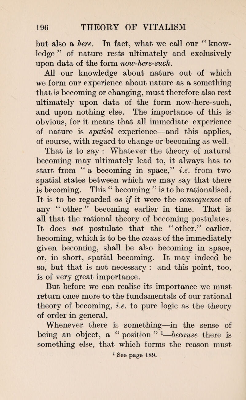 but also a here. In fact, what we call our “ know¬ ledge ” of nature rests ultimately and exclusively upon data of the form now-here-such. All our knowledge about nature out of which we form our experience about nature as a something that is becoming or changing, must therefore also rest ultimately upon data of the form now-here-such, and upon nothing else. The importance of this is obvious, for it means that all immediate experience of nature is spatial experience—and this applies, of course, with regard to change or becoming as well. That is to say : Whatever the theory of natural becoming may ultimately lead to, it always has to start from “ a becoming in space,” i.e. from two spatial states between which we may say that there is becoming. This “ becoming ” is to be rationalised. It is to be regarded as if it were the consequence of any “ other ” becoming earlier in time. That is all that the rational theory of becoming postulates. It does not postulate that the “ other,” earlier, becoming, which is to be the cause of the immediately given becoming, shall be also becoming in space, or, in short, spatial becoming. It may indeed be so, but that is not necessary : and this point, too, is of very great importance. But before we can realise its importance we must return once more to the fundamentals of our rational theory of becoming, i.e. to pure logic as the theory of order in general. Whenever there is something—in the sense of being an object, a 44 position ” 1—because there is something else, that which forms the reason must 1 See page 189.