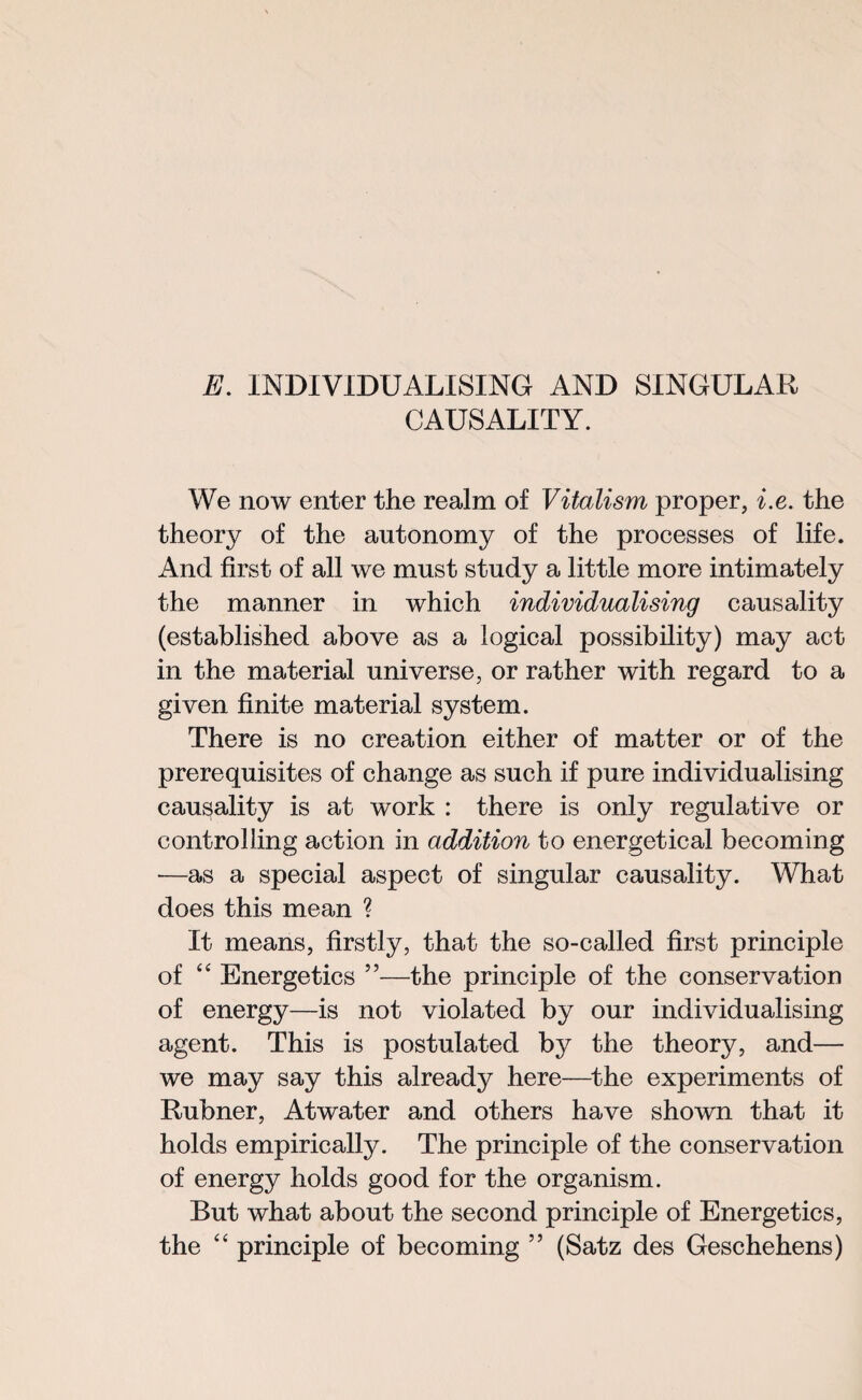 E. INDIVIDUALISING AND SINGULAR CAUSALITY. We now enter the realm of Vitalism proper, i.e. the theory of the autonomy of the processes of life. And first of all we must study a little more intimately the manner in which individualising causality (established above as a logical possibility) may act in the material universe, or rather with regard to a given finite material system. There is no creation either of matter or of the prerequisites of change as such if pure individualising causality is at work : there is only regulative or controlling action in addition to energetical becoming •—as a special aspect of singular causality. What does this mean ? It means, firstly, that the so-called first principle of “ Energetics ”—the principle of the conservation of energy—is not violated by our individualising agent. This is postulated by the theory, and— we may say this already here—the experiments of Rubner, Atwater and others have shown that it holds empirically. The principle of the conservation of energy holds good for the organism. But what about the second principle of Energetics, the “ principle of becoming ” (Satz des Geschehens)