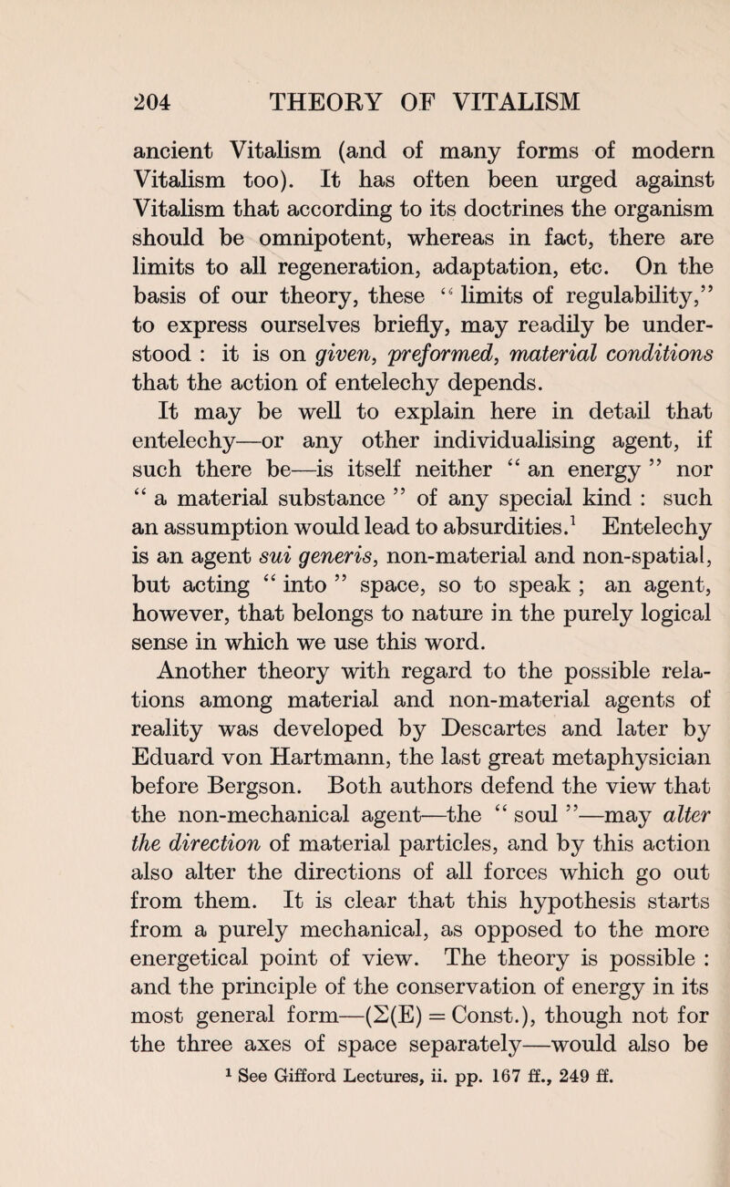 ancient Vitalism (and of many forms of modern Vitalism too). It has often been urged against Vitalism that according to its doctrines the organism should be omnipotent, whereas in fact, there are limits to all regeneration, adaptation, etc. On the basis of our theory, these 4 4 limits of regulability,” to express ourselves briefly, may readily be under¬ stood : it is on given, preformed, material conditions that the action of entelechy depends. It may be well to explain here in detail that entelechy—or any other individualising agent, if such there be—is itself neither “ an energy ” nor “ a material substance 55 of any special kind : such an assumption would lead to absurdities.1 Entelechy is an agent sui generis, non-material and non-spatial, but acting “ into ” space, so to speak ; an agent, however, that belongs to nature in the purely logical sense in which we use this word. Another theory with regard to the possible rela¬ tions among material and non-material agents of reality was developed by Descartes and later by Eduard von Hartmann, the last great metaphysician before Bergson. Both authors defend the view that the non-mechanical agent—the “ soul ”—may alter the direction of material particles, and by this action also alter the directions of all forces which go out from them. It is clear that this hypothesis starts from a purely mechanical, as opposed to the more energetical point of view. The theory is possible : and the principle of the conservation of energy in its most general form—(2(E) = Const.), though not for the three axes of space separately—would also be 1 See Gifford Lectures, ii. pp. 167 ff., 249 £f.