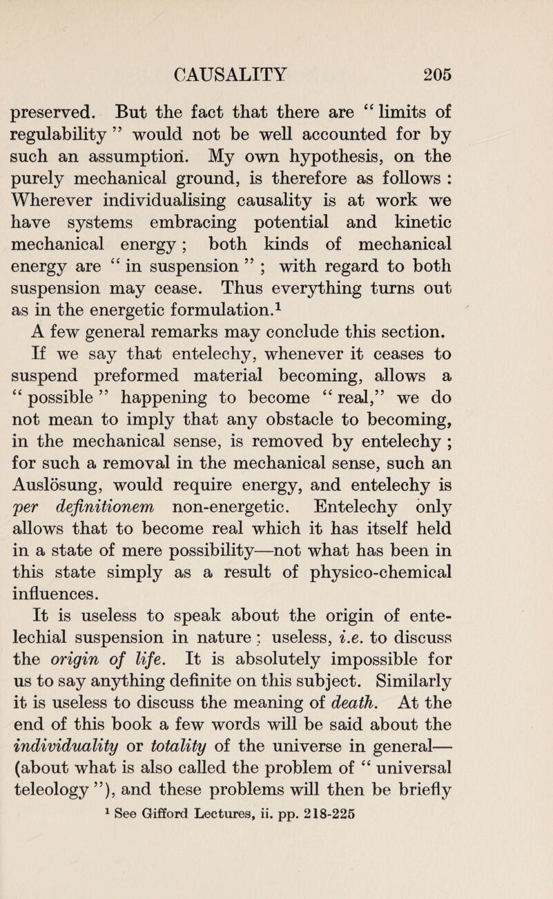 preserved. But the fact that there are “ limits of regulability ” would not be well accounted for by such an assumption. My own hypothesis, on the purely mechanical ground, is therefore as follows : Wherever individualising causality is at work we have systems embracing potential and kinetic mechanical energy; both kinds of mechanical energy are “ in suspension ” ; with regard to both suspension may cease. Thus everything turns out as in the energetic formulation.1 A few general remarks may conclude this section. If we say that entelechy, whenever it ceases to suspend preformed material becoming, allows a “ possible ” happening to become “ real,” we do not mean to imply that any obstacle to becoming, in the mechanical sense, is removed by entelechy ; for such a removal in the mechanical sense, such an Auslosung, would require energy, and entelechy is per dejinitionem non-energetic. Entelechy only allows that to become real which it has itself held in a state of mere possibility—not what has been in this state simply as a result of physico-chemical influences. It is useless to speak about the origin of ente- lechial suspension in nature : useless, i.e. to discuss the origin of life. It is absolutely impossible for us to say anything definite on this subject. Similarly it is useless to discuss the meaning of death. At the end of this book a few words will be said about the individuality or totality of the universe in general— (about what is also called the problem of “ universal teleology”), and these problems will then be briefly 1 See Gifford Lectures, ii. pp. 218-225