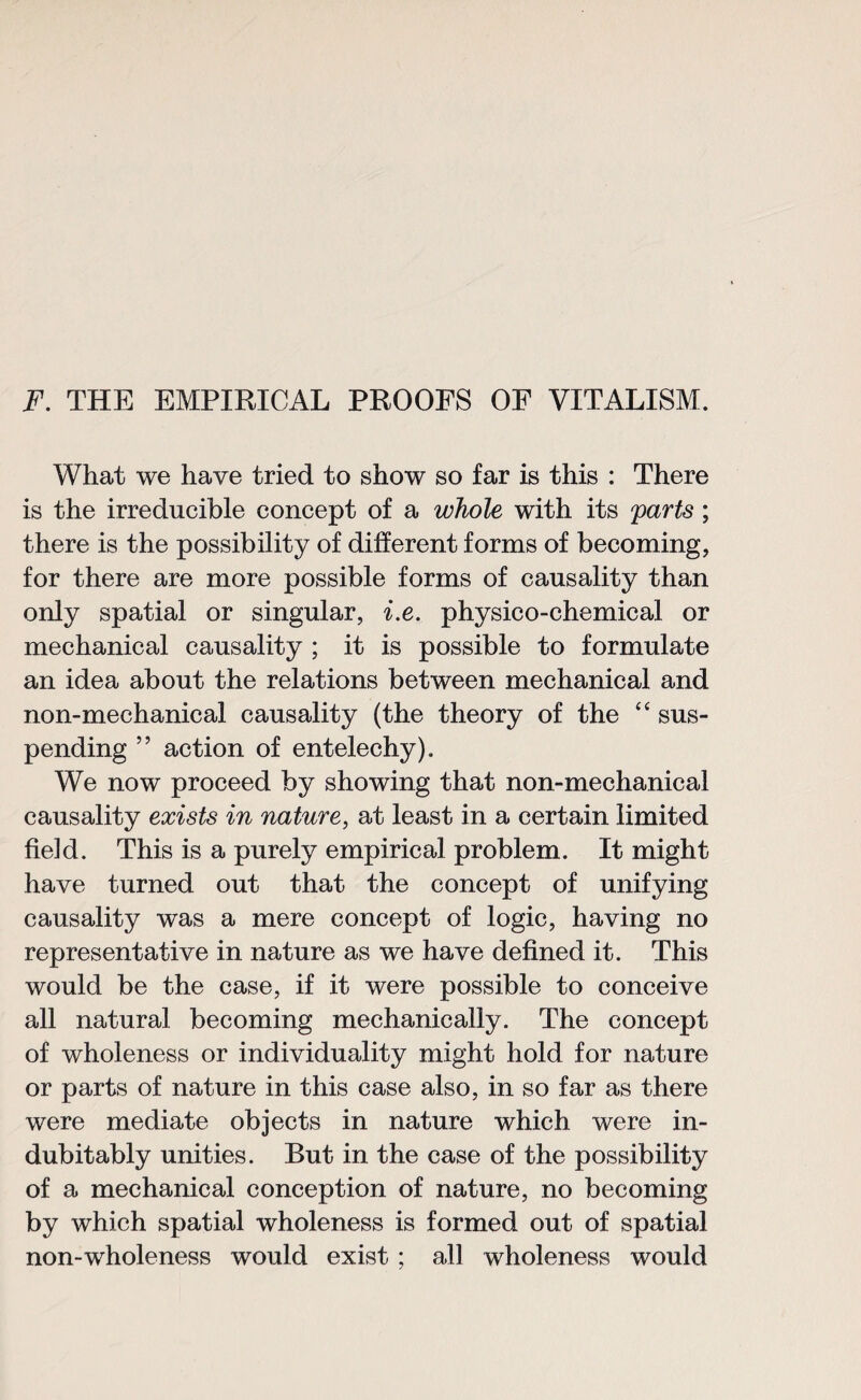 F. THE EMPIRICAL PROOFS OF VITALISM. What we have tried to show so far is this : There is the irreducible concept of a whole with its parts ; there is the possibility of different forms of becoming, for there are more possible forms of causality than only spatial or singular, i.e. physico-chemical or mechanical causality ; it is possible to formulate an idea about the relations between mechanical and non-mechanical causality (the theory of the “ sus¬ pending ” action of entelechy). We now proceed by showing that non-mechanical causality exists in nature, at least in a certain limited field. This is a purely empirical problem. It might have turned out that the concept of unifying causality was a mere concept of logic, having no representative in nature as we have defined it. This would be the case, if it were possible to conceive all natural becoming mechanically. The concept of wholeness or individuality might hold for nature or parts of nature in this case also, in so far as there were mediate objects in nature which were in¬ dubitably unities. But in the case of the possibility of a mechanical conception of nature, no becoming by which spatial wholeness is formed out of spatial non-wholeness would exist ; all wholeness would