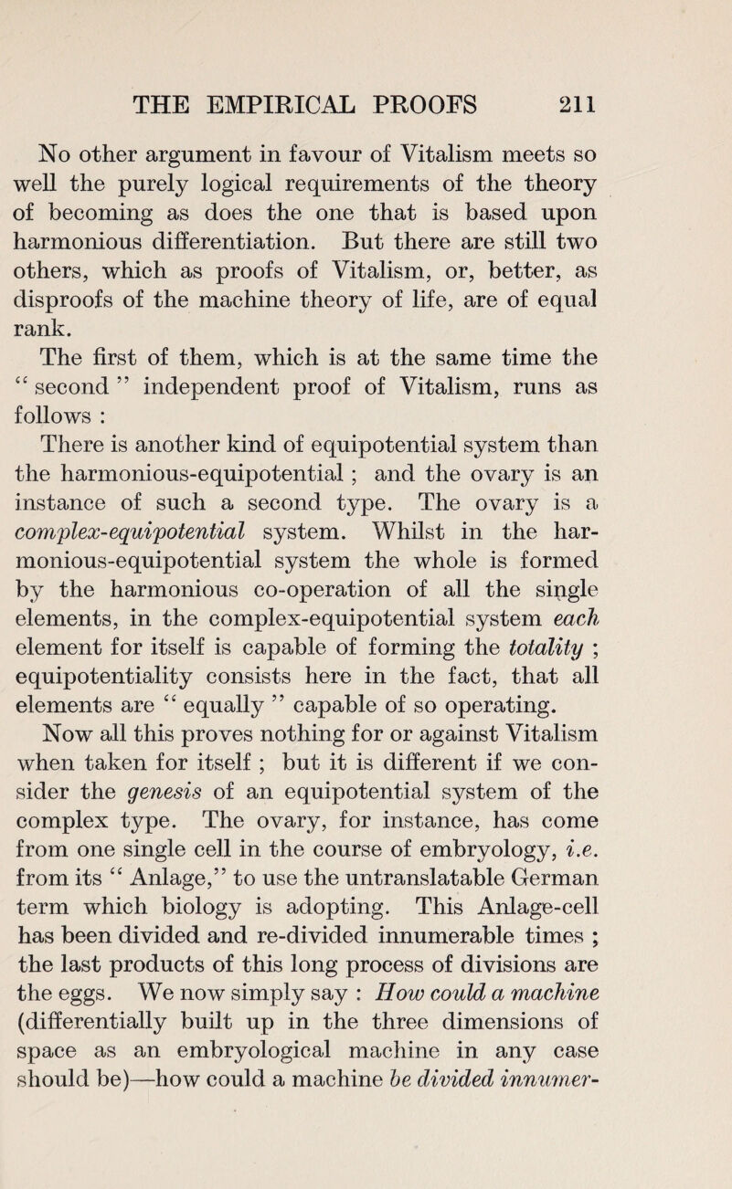 No other argument in favour of Vitalism meets so well the purely logical requirements of the theory of becoming as does the one that is based upon harmonious differentiation. But there are still two others, which as proofs of Vitalism, or, better, as disproofs of the machine theory of life, are of equal rank. The first of them, which is at the same time the “ second ” independent proof of Vitalism, runs as follows : There is another kind of equipotential system than the harmonious-equipotential; and the ovary is an instance of such a second type. The ovary is a complex-equipotential system. Whilst in the har¬ monious-equipotential system the whole is formed by the harmonious co-operation of all the single elements, in the complex-equipotential system each element for itself is capable of forming the totality ; equipotentiality consists here in the fact, that all elements are “ equally ” capable of so operating. Now all this proves nothing for or against Vitalism when taken for itself ; but it is different if we con¬ sider the genesis of an equipotential system of the complex type. The ovary, for instance, has come from one single cell in the course of embryology, i.e. from its “ Anlage,” to use the untranslatable German term which biology is adopting. This Anlage-cell has been divided and re-divided innumerable times ; the last products of this long process of divisions are the eggs. We now simply say : How could a machine (differentially built up in the three dimensions of space as an embryological machine in any case should be)—how could a machine be divided innumer-