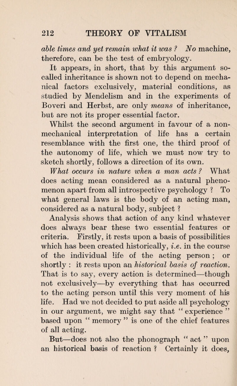 able times and yet remain what it was ? No machine, therefore, can be the test of embryology. It appears, in short, that by this argument so- called inheritance is shown not to depend on mecha¬ nical factors exclusively, material conditions, as studied by Mendelism and in the experiments of Roveri and Herbst, are only means of inheritance, but are not its proper essential factor. Whilst the second argument in favour of a non¬ mechanical interpretation of life has a certain resemblance with the first one, the third proof of the autonomy of life, which we must now try to sketch shortly, follows a direction of its own. What occurs in nature when a man acts ? What does acting mean considered as a natural pheno¬ menon apart from all introspective psychology ? To what general laws is the body of an acting man, considered as a natural body, subject ? Analysis shows that action of any kind whatever does always bear these two essential features or criteria. Firstly, it rests upon a basis of possibilities which has been created historically, i.e. in the course of the individual life of the acting person ; or shortly : it rests upon an historical basis of reaction. That is to say, every action is determined—though not exclusively—by everything that has occurred to the acting person until this very moment of his life. Had we not decided to put aside all psychology in our argument, we might say that “ experience ” based upon “ memory ” is one of the chief features of all acting. But—does not also the phonograph “ act ” upon an historical basis of reaction ? Certainly it does,