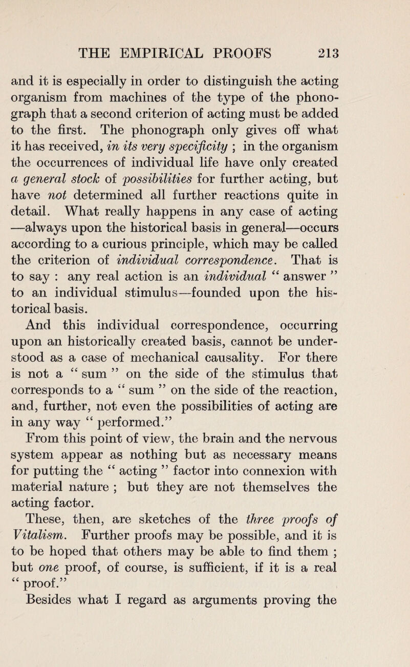 and it is especially in order to distinguish the acting organism from machines of the type of the phono¬ graph that a second criterion of acting must be added to the first. The phonograph only gives off what it has received, in its very specificity ; in the organism the occurrences of individual life have only created a general stock of possibilities for further acting, but have not determined all further reactions quite in detail. What really happens in any case of acting —always upon the historical basis in general—occurs according to a curious principle, which may be called the criterion of individual correspondence. That is to say : any real action is an individual 44 answer ” to an individual stimulus—founded upon the his¬ torical basis. And this individual correspondence, occurring upon an historically created basis, cannot be under¬ stood as a case of mechanical causality. For there is not a 4 4 sum ” on the side of the stimulus that corresponds to a 44 sum ” on the side of the reaction, and, further, not even the possibilities of acting are in any way 44 performed.” From this point of view, the brain and the nervous system appear as nothing but as necessary means for putting the 44 acting ” factor into connexion with material nature ; but they are not themselves the acting factor. These, then, are sketches of the three proofs of Vitalism. Further proofs may be possible, and it is to be hoped that others may be able to find them ; but one proof, of course, is sufficient, if it is a real 44 proof.” Besides what I regard as arguments proving the