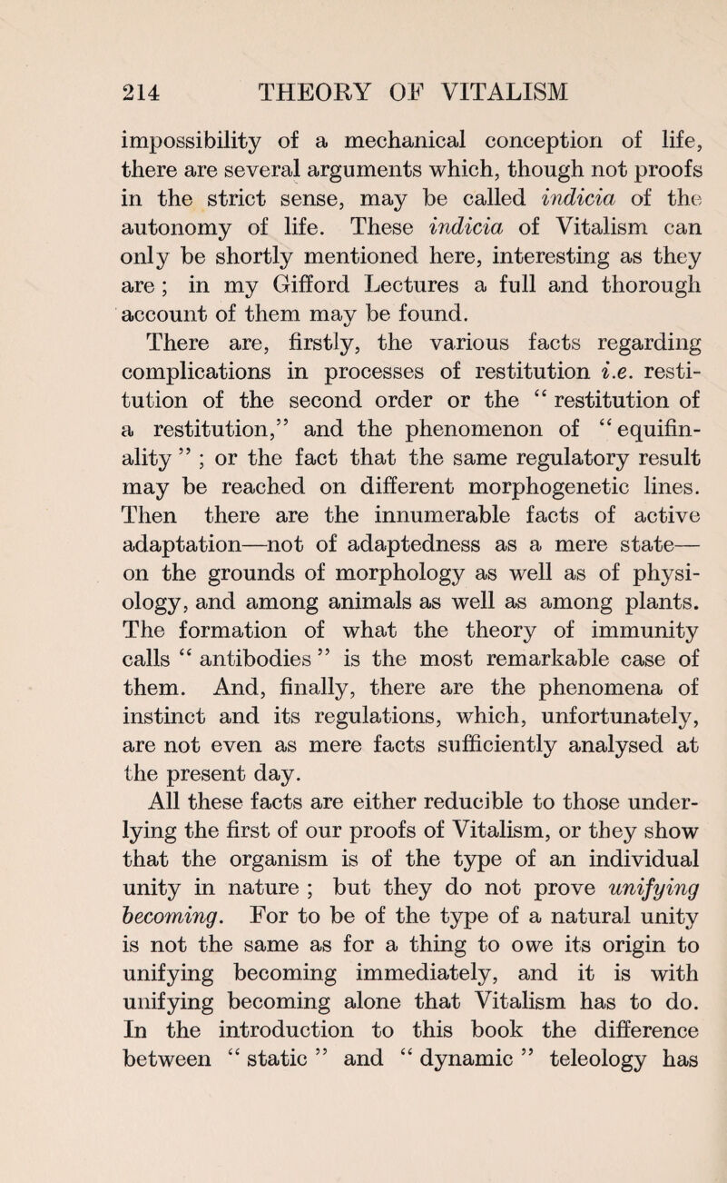 impossibility of a mechanical conception of life, there are several arguments which, though not proofs in the strict sense, may be called indicia of the autonomy of life. These indicia of Vitalism can only be shortly mentioned here, interesting as they are ; in my Gifford Lectures a full and thorough account of them mav be found. There are, firstly, the various facts regarding complications in processes of restitution i.e. resti¬ tution of the second order or the “ restitution of a restitution,5’ and the phenomenon of “equifin- ality ” ; or the fact that the same regulatory result may be reached on different morphogenetic lines. Then there are the innumerable facts of active adaptation—not of adaptedness as a mere state— on the grounds of morphology as well as of physi¬ ology, and among animals as well as among plants. The formation of what the theory of immunity calls “ antibodies ” is the most remarkable case of them. And, finally, there are the phenomena of instinct and its regulations, which, unfortunately, are not even as mere facts sufficiently analysed at the present day. All these facts are either reducible to those under¬ lying the first of our proofs of Vitalism, or they show that the organism is of the type of an individual unity in nature ; but they do not prove unifying becoming. For to be of the type of a natural unity is not the same as for a thing to owe its origin to unifying becoming immediately, and it is with unifying becoming alone that Vitalism has to do. In the introduction to this book the difference between “ static ” and “ dynamic ” teleology has