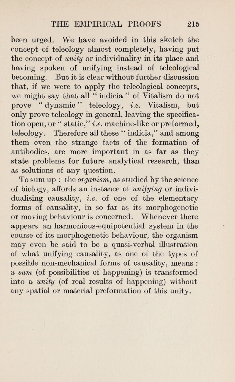 been urged. We have avoided in this sketch the concept of teleology almost completely, having put the concept of unity or individuality in its place and having spoken of unifying instead of teleological becoming. But it is clear without further discussion that, if we were to apply the teleological concepts, we might say that all “ indicia 55 of Vitalism do not prove “ dynamic ” teleology, i.e. Vitalism, but only prove teleology in general, leaving the specifica¬ tion open, or “ static,” i.e. machine-like or preformed, teleology. Therefore all these “ indicia,” and among them even the strange facts of the formation of antibodies, are more important in as far as they state problems for future analytical research, than as solutions of any question. To sum up : the organism, as studied by the science of biology, affords an instance of unifying or indivi¬ dualising causality, i.e. of one of the elementary forms of causality, in so far as its morphogenetic or moving behaviour is concerned. Whenever there appears an harmonious-equipotential system in the course of its morphogenetic behaviour, the organism may even be said to be a quasi-verbal illustration of what unifying causality, as one of the types of possible non-mechanical forms of causality, means : a sum (of possibilities of happening) is transformed into a unity (of real results of happening) without any spatial or material preformation of this unity.