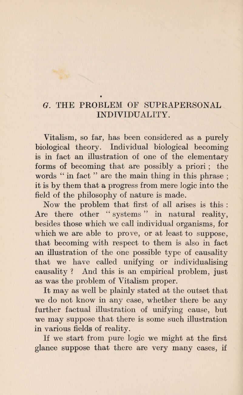 G. THE PROBLEM OF SUPRAPERSQNAL INDIVIDUALITY. Vitalism, so far, has been considered as a purely biological theory. Individual biological becoming is in fact an illustration of one of the elementary forms of becoming that are possibly a priori ; the words “ in fact ” are the main thing in this phrase ; it is by them that a progress from mere logic into the field of the philosophy of nature is made. Now the problem that first of all arises is this : Are there other “ systems ” in natural reality, besides those which we call individual organisms, for which we are able to prove, or at ieast to suppose, that becoming with respect to them is also in fact an illustration of the one possible type of causality that we have called unifying or individualising causality ? And this is an empirical problem, just as was the problem of Vitalism proper. It may as well be plainly stated at the outset that we do not know in any case, whether there be any further factual illustration of unifying cause, but we may suppose that there is some such illustration in various fields of reality. If we start from pure logic we might at the first glance suppose that there are very many cases, if