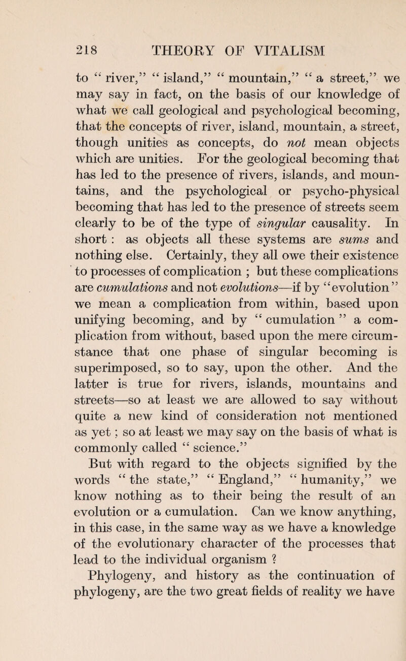to “ river/’ “ island,” “ mountain,” “ a street,” we may say in fact, on the basis of our knowledge of what we call geological and psychological becoming, that the concepts of river, island, mountain, a street, though unities as concepts, do not mean objects which are unities. For the geological becoming that has led to the presence of rivers, islands, and moun¬ tains, and the psychological or psycho-physical becoming that has led to the presence of streets seem clearly to be of the type of singular causality. In short : as objects all these systems are sums and nothing else. Certainly, they all owe their existence to processes of complication ; but these complications are cumulations and not evolutions—if by “evolution” we mean a complication from within, based upon unifying becoming, and by “ cumulation ” a com¬ plication from without, based upon the mere circum¬ stance that one phase of singular becoming is superimposed, so to say, upon the other. And the latter is true for rivers, islands, mountains and streets—so at least we are allowed to say without quite a new kind of consideration not mentioned as yet; so at least we may say on the basis of what is commonly called “ science.” But with regard to the objects signified by the words “ the state,” “ England,” “ humanity,” we know nothing as to their being the result of an evolution or a cumulation. Can we know anything, in this case, in the same way as we have a knowledge of the evolutionary character of the processes that lead to the individual organism ? Phylogeny, and history as the continuation of phylogeny, are the two great fields of reality we have