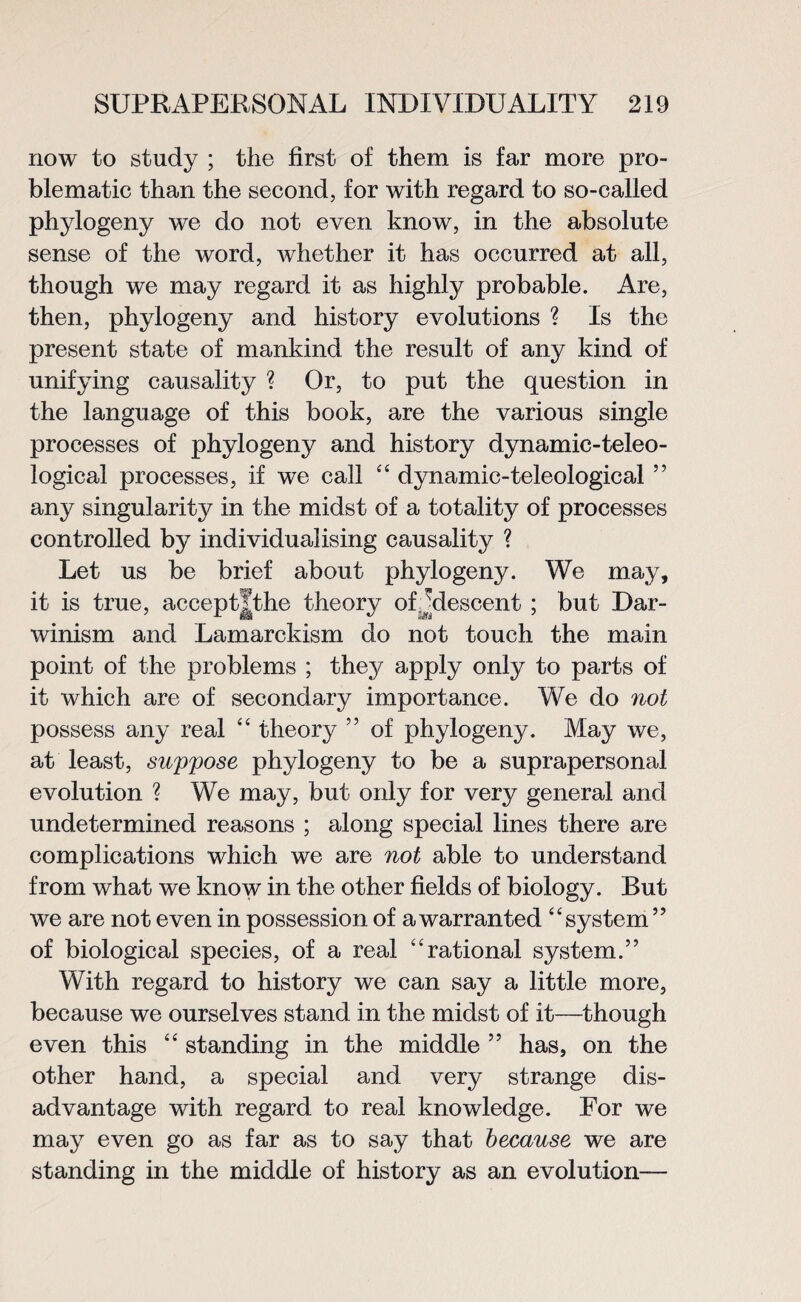 now to study ; the first of them is far more pro¬ blematic than the second, for with regard to so-called phylogeny we do not even know, in the absolute sense of the word, whether it has occurred at all, though we may regard it as highly probable. Are, then, phylogeny and history evolutions ? Is the present state of mankind the result of any kind of unifying causality ? Or, to put the question in the language of this book, are the various single processes of phylogeny and history dynamic-teleo¬ logical processes, if we call “ dynamic-teleological 55 any singularity in the midst of a totality of processes controlled by individualising causality ? Let us be brief about phylogeny. We may, it is true, accept|the theory of ^descent ; but Dar¬ winism and Lamarckism do not touch the main point of the problems ; they apply only to parts of it which are of secondary importance. We do not possess any real “ theory ” of phylogeny. May we, at least, suppose phylogeny to be a suprapersonal evolution ? We may, but only for very general and undetermined reasons ; along special lines there are complications which we are not able to understand from what we know in the other fields of biology. But we are not even in possession of a warranted “system ” of biological species, of a real “rational system.” With regard to history we can say a little more, because we ourselves stand in the midst of it—though even this “ standing in the middle ” has, on the other hand, a special and very strange dis¬ advantage with regard to real knowledge. For we may even go as far as to say that because we are standing in the middle of history as an evolution—