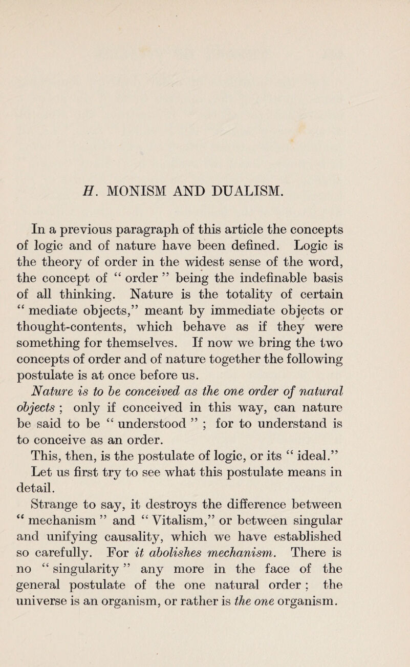 H. MONISM AND DUALISM. In a previous paragraph of this article the concepts of logic and of nature have been defined. Logic is the theory of order in the widest sense of the word, the concept of “ order ” being the indefinable basis of all thinking. Nature is the totality of certain “ mediate objects,” meant by immediate objects or thought-contents, which behave as if they were something for themselves. If now we bring the two concepts of order and of nature together the following postulate is at once before us. Nature is to be conceived as the one order of natural objects ; only if conceived in this way, can nature be said to be “ understood ” ; for to understand is to conceive as an order. This, then, is the postulate of logic, or its “ ideal.” Let us first try to see what this postulate means in detail. Strange to say, it destroys the difference between “ mechanism ” and “ Vitalism,” or between singular and unifying causality, which we have established so carefully. For it abolishes mechanism. There is no “ singularity ” any more in the face of the general postulate of the one natural order ; the universe is an organism, or rather is the one organism.