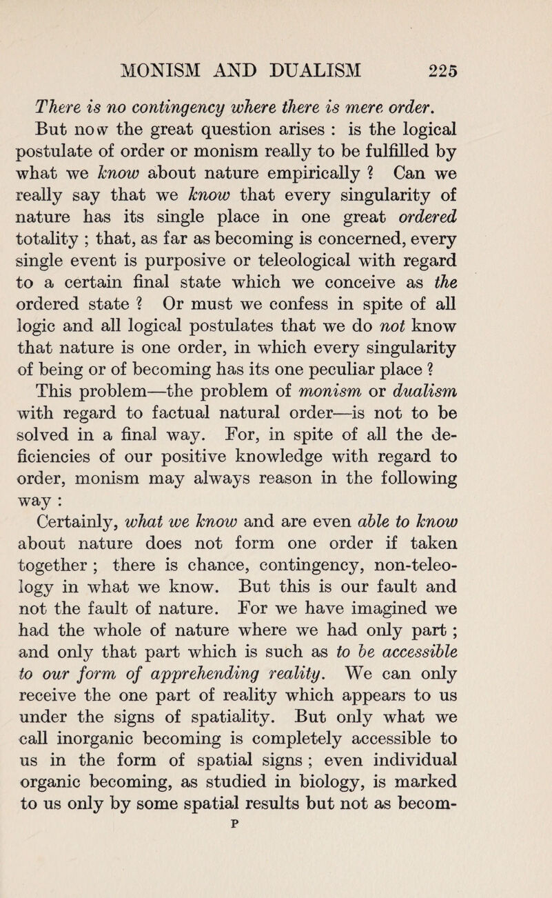 There is no contingency where there is mere order. But now the great question arises : is the logical postulate of order or monism really to be fulfilled by what we know about nature empirically ? Can we really say that we know that every singularity of nature has its single place in one great ordered totality ; that, as far as becoming is concerned, every single event is purposive or teleological with regard to a certain final state which we conceive as the ordered state ? Or must we confess in spite of all logic and all logical postulates that we do not know that nature is one order, in which every singularity of being or of becoming has its one peculiar place ? This problem—the problem of monism or dualism with regard to factual natural order—is not to be solved in a final way. For, in spite of all the de¬ ficiencies of our positive knowledge with regard to order, monism may always reason in the following way : Certainly, what ive know and are even able to know about nature does not form one order if taken together ; there is chance, contingency, non-teleo¬ logy in what we know. But this is our fault and not the fault of nature. For we have imagined we had the whole of nature where we had only part ; and only that part which is such as to be accessible to our form of apprehending reality. We can only receive the one part of reality which appears to us under the signs of spatiality. But only what we call inorganic becoming is completely accessible to us in the form of spatial signs ; even individual organic becoming, as studied in biology, is marked to us only by some spatial results but not as becom-