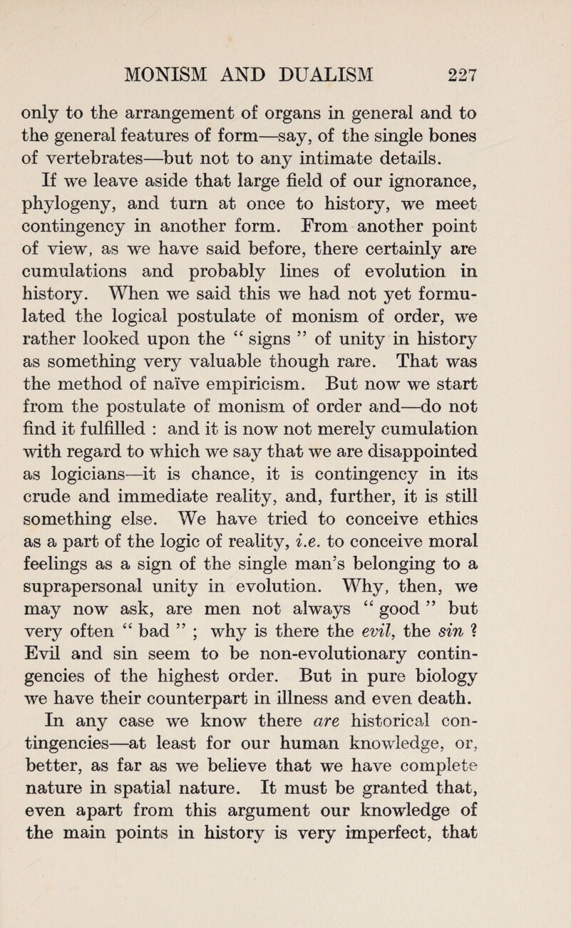 only to the arrangement of organs in general and to the general features of form—say, of the single bones of vertebrates—but not to any intimate details. If we leave aside that large field of our ignorance, phylogeny, and turn at once to history, we meet contingency in another form. From another point of view, as we have said before, there certainly are cumulations and probably lines of evolution in history. When we said this we had not yet formu¬ lated the logical postulate of monism of order, we rather looked upon the 4 4 signs ” of unity in history as something very valuable though rare. That was the method of naive empiricism. But now we start from the postulate of monism of order and—do not find it fulfilled : and it is now not merely cumulation with regard to which we say that we are disappointed as logicians—it is chance, it is contingency in its crude and immediate reality, and, further, it is still something else. We have tried to conceive ethics as a part of the logic of reality, i.e. to conceive moral feelings as a sign of the single man’s belonging to a suprapersonal unity in evolution. Why, then, we may now ask, are men not always 44 good ” but very often 44 bad ” ; why is there the evil, the sin ? Evil and sin seem to be non-evolutionary contin¬ gencies of the highest order. But in pure biology we have their counterpart in illness and even death. In any case we know there are historical con¬ tingencies—at least for our human knowledge, or, better, as far as we believe that we have complete nature in spatial nature. It must be granted that, even apart from this argument our knowledge of the main points in history is very imperfect, that