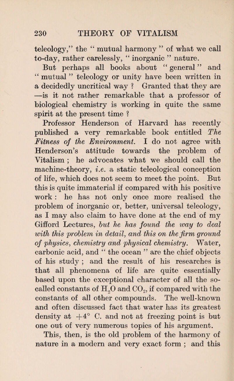 teleology,” the “ mutual harmony ” of what we call to-day, rather carelessly, “ inorganic ” nature. But perhaps all books about “ general ” and “ mutual ” teleology or unity have been written in a decidedly uncritical way ? Granted that they are —is it not rather remarkable that a professor of biological chemistry is working in quite the same spirit at the present time ? Professor Henderson of Harvard has recently published a very remarkable book entitled The Fitness of the Environment. I do not agree with Henderson’s attitude towards the problem of Vitalism ; he advocates what we should call the machine-theory, i.e. a static teleological conception of life, which does not seem to meet the point. But this is quite immaterial if compared with his positive work : he has not only once more realised the problem of inorganic or, better, universal teleology, as I may also claim to have done at the end of my Gifford Lectures, hut he has found the way to deal with this problem in detail, and this on the firm ground of physics, chemistry and physical chemistry. Water, carbonic acid, and “ the ocean ” are the chief objects of his study ; and the result of his researches is that all phenomena of life are quite essentially based upon the exceptional character of all the so- called constants of H20 and C02, if compared with the constants of all other compounds. The well-known and often discussed fact that water has its greatest density at -j-4° C. and not at freezing point is but one out of very numerous topics of his argument. This, then, is the old problem of the harmony of nature in a modern and very exact form ; and this