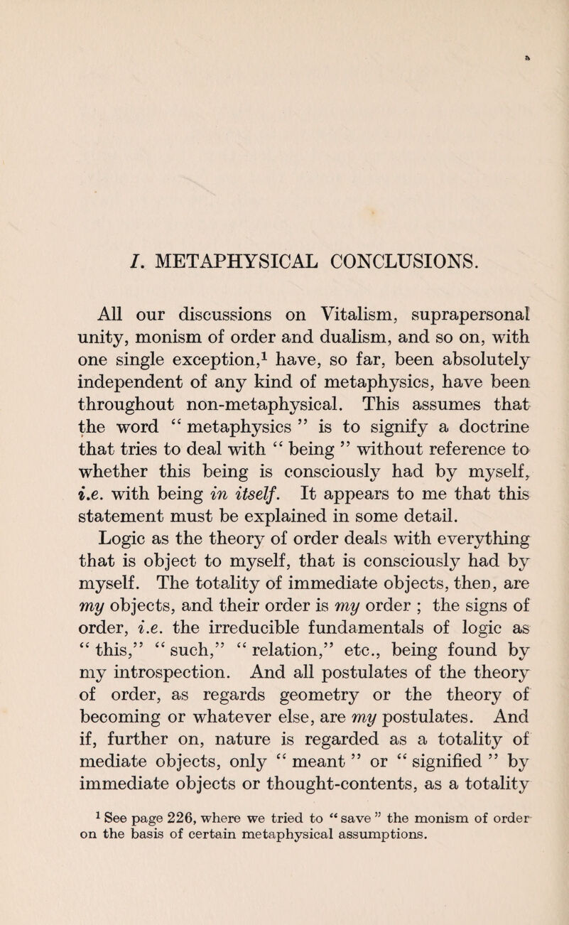 /. METAPHYSICAL CONCLUSIONS. All our discussions on Vitalism, suprapersonal unity, monism of order and dualism, and so on, with one single exception,1 have, so far, been absolutely independent of any kind of metaphysics, have been throughout non-metaphysical. This assumes that the word “ metaphysics ” is to signify a doctrine that tries to deal with “ being ” without reference to whether this being is consciously had by myself, i.e. with being in itself. It appears to me that this statement must be explained in some detail. Logic as the theory of order deals with everything that is object to myself, that is consciously had by myself. The totality of immediate objects, then, are my objects, and their order is my order ; the signs of order, i.e. the irreducible fundamentals of logic as “ this,” “ such,” “ relation,” etc., being found by my introspection. And all postulates of the theory of order, as regards geometry or the theory of becoming or whatever else, are my postulates. And if, further on, nature is regarded as a totality of mediate objects, only “ meant ” or “ signified ” by immediate objects or thought-contents, as a totality 1 See page 226, where we tried to “ save ” the monism of order on the basis of certain metaphysical assumptions.