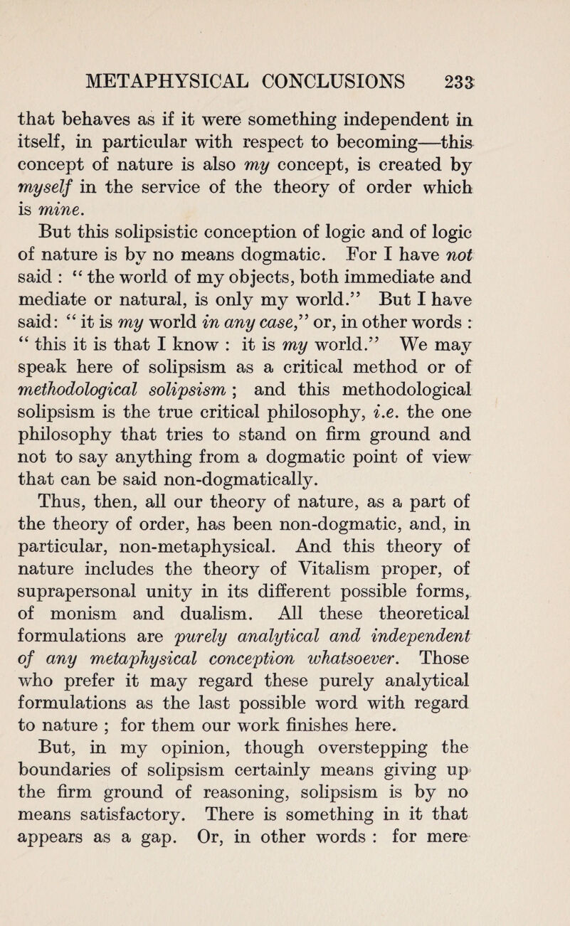 that behaves as if it were something independent in itself, in particular with respect to becoming—this concept of nature is also my concept, is created by myself in the service of the theory of order which is mine. But this solipsistic conception of logic and of logic of nature is by no means dogmatic. For I have not said : “ the world of my objects, both immediate and mediate or natural, is only my world.” But I have said: ‘4 it is my world in any case,” or, in other words : “ this it is that I know : it is my world.” We may speak here of solipsism as a critical method or of methodological solipsism ; and this methodological solipsism is the true critical philosophy, i.e. the one philosophy that tries to stand on firm ground and not to say anything from a dogmatic point of view that can be said non-dogmatically. Thus, then, all our theory of nature, as a part of the theory of order, has been non-dogmatic, and, in particular, non-metaphysical. And this theory of nature includes the theory of Vitalism proper, of suprapersonal unity in its different possible forms, of monism and dualism. All these theoretical formulations are purely analytical and independent of any metaphysical conception whatsoever. Those who prefer it may regard these purely analytical formulations as the last possible word with regard to nature ; for them our work finishes here. But, in my opinion, though overstepping the boundaries of solipsism certainly means giving up the firm ground of reasoning, solipsism is by no means satisfactory. There is something in it that appears as a gap. Or, in other words : for mere
