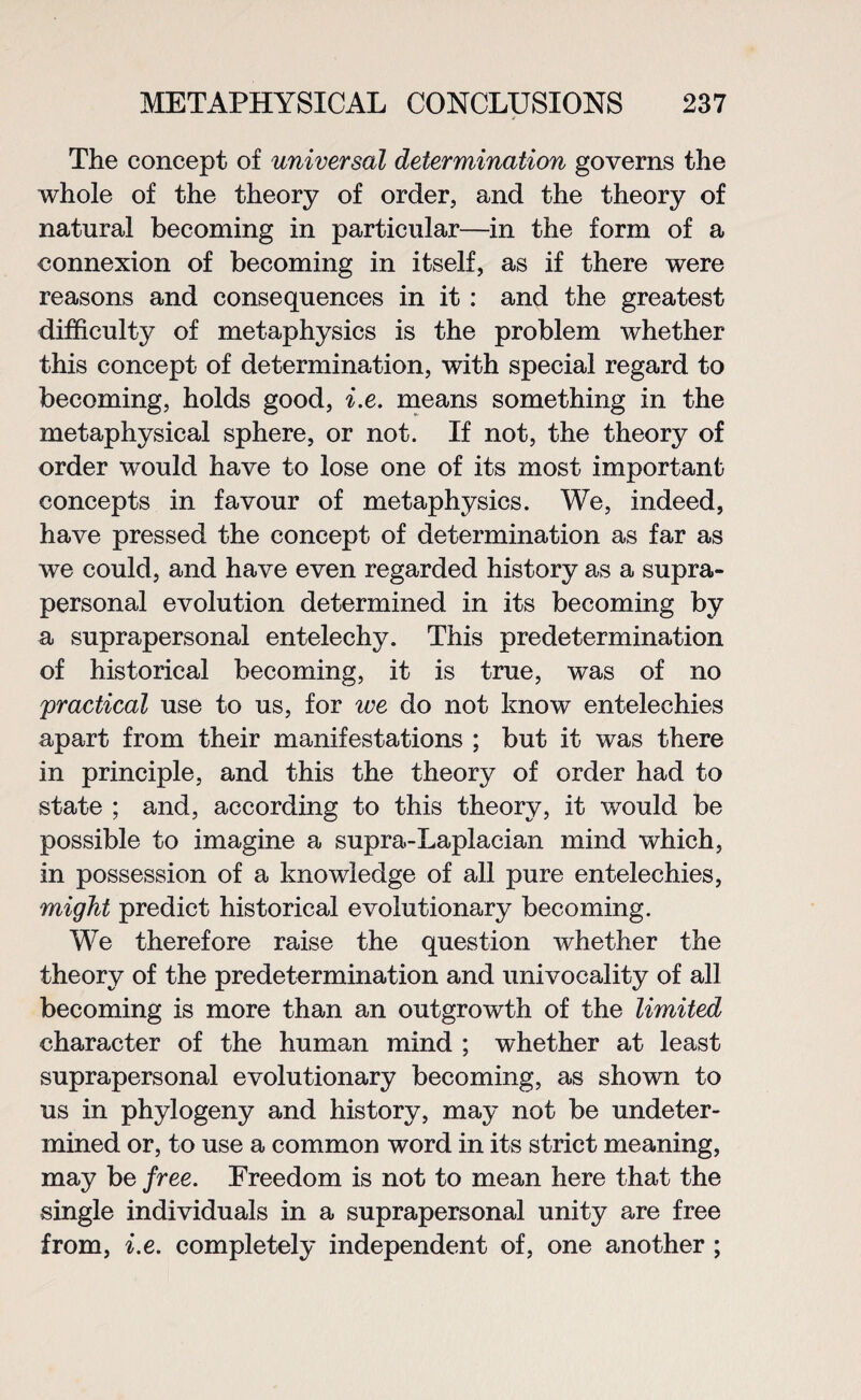 The concept of universal determination governs the whole of the theory of order, and the theory of natural becoming in particular—in the form of a connexion of becoming in itself, as if there were reasons and consequences in it : and the greatest difficulty of metaphysics is the problem whether this concept of determination, with special regard to becoming, holds good, i.e. means something in the metaphysical sphere, or not. If not, the theory of order would have to lose one of its most important concepts in favour of metaphysics. We, indeed, have pressed the concept of determination as far as we could, and have even regarded history as a supra- personal evolution determined in its becoming by a suprapersonal entelechy. This predetermination of historical becoming, it is true, was of no practical use to us, for we do not know entelechies apart from their manifestations ; but it was there in principle, and this the theory of order had to state ; and, according to this theory, it would be possible to imagine a supra-Laplacian mind which, in possession of a knowledge of all pure entelechies, might predict historical evolutionary becoming. We therefore raise the question whether the theory of the predetermination and univocality of all becoming is more than an outgrowth of the limited character of the human mind ; whether at least suprapersonal evolutionary becoming, as shown to us in phylogeny and history, may not be undeter¬ mined or, to use a common word in its strict meaning, may be free. Freedom is not to mean here that the single individuals in a suprapersonal unity are free from, i.e. completely independent of, one another ;