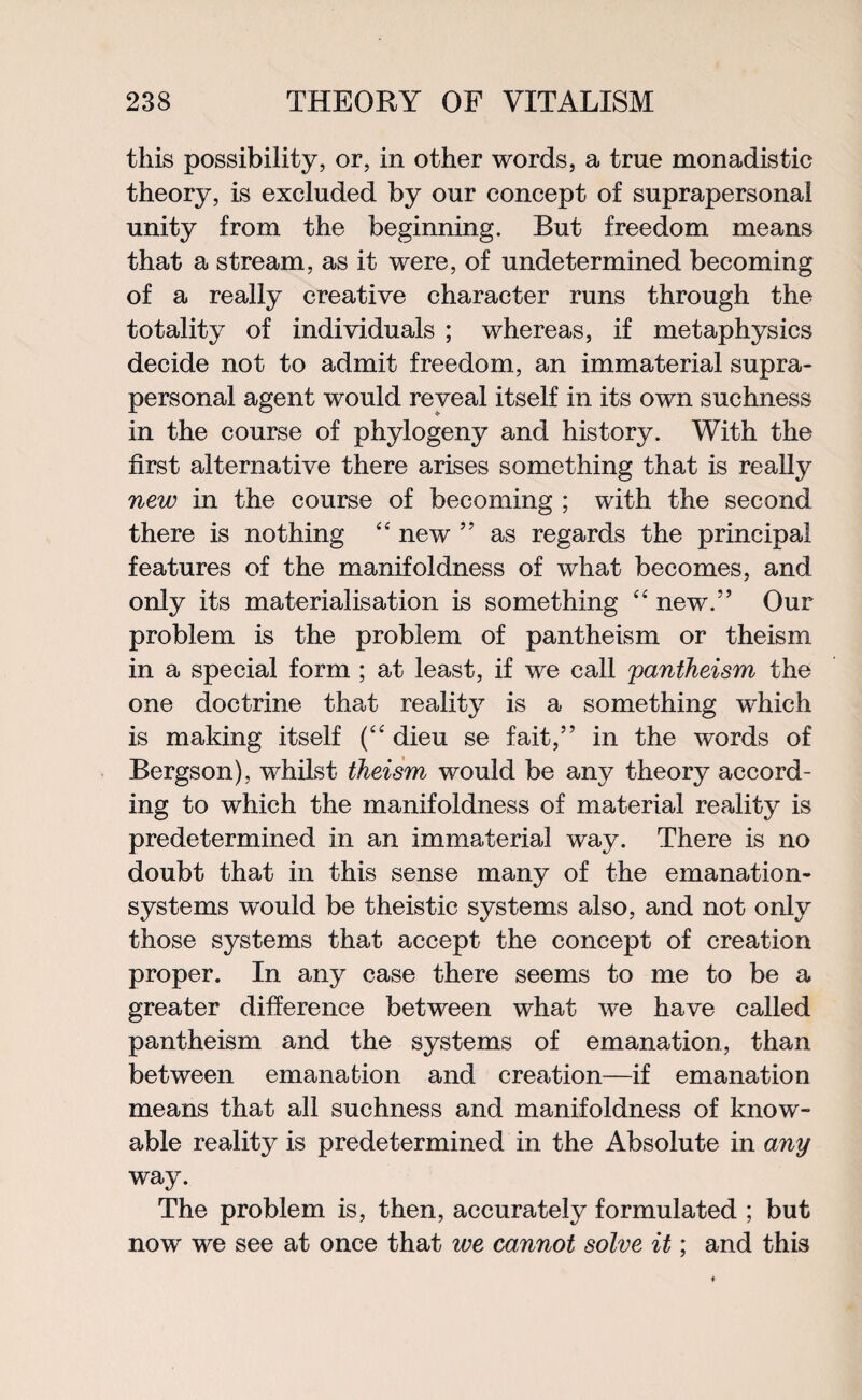 this possibility, or, in other words, a true monadistic theory, is excluded by our concept of suprapersonal unity from the beginning. But freedom means that a stream, as it were, of undetermined becoming of a really creative character runs through the totality of individuals ; whereas, if metaphysics decide not to admit freedom, an immaterial supra¬ personal agent would reveal itself in its own suchness in the course of phylogeny and history. With the first alternative there arises something that is really new in the course of becoming ; with the second there is nothing “ new ” as regards the principal features of the manifoldness of what becomes, and only its materialisation is something “ new.” Our problem is the problem of pantheism or theism in a special form ; at least, if we call pantheism the one doctrine that reality is a something which is making itself (“ dieu se fait,” in the words of Bergson), whilst theism would be any theory accord¬ ing to which the manifoldness of material reality is predetermined in an immaterial way. There is no doubt that in this sense many of the emanation- systems would be theistic systems also, and not only those systems that accept the concept of creation proper. In any case there seems to me to be a greater difference between what we have called pantheism and the systems of emanation, than between emanation and creation—if emanation means that all suchness and manifoldness of know- able reality is predetermined in the Absolute in any way. The problem is, then, accurately formulated ; but now we see at once that ive cannot solve it; and this