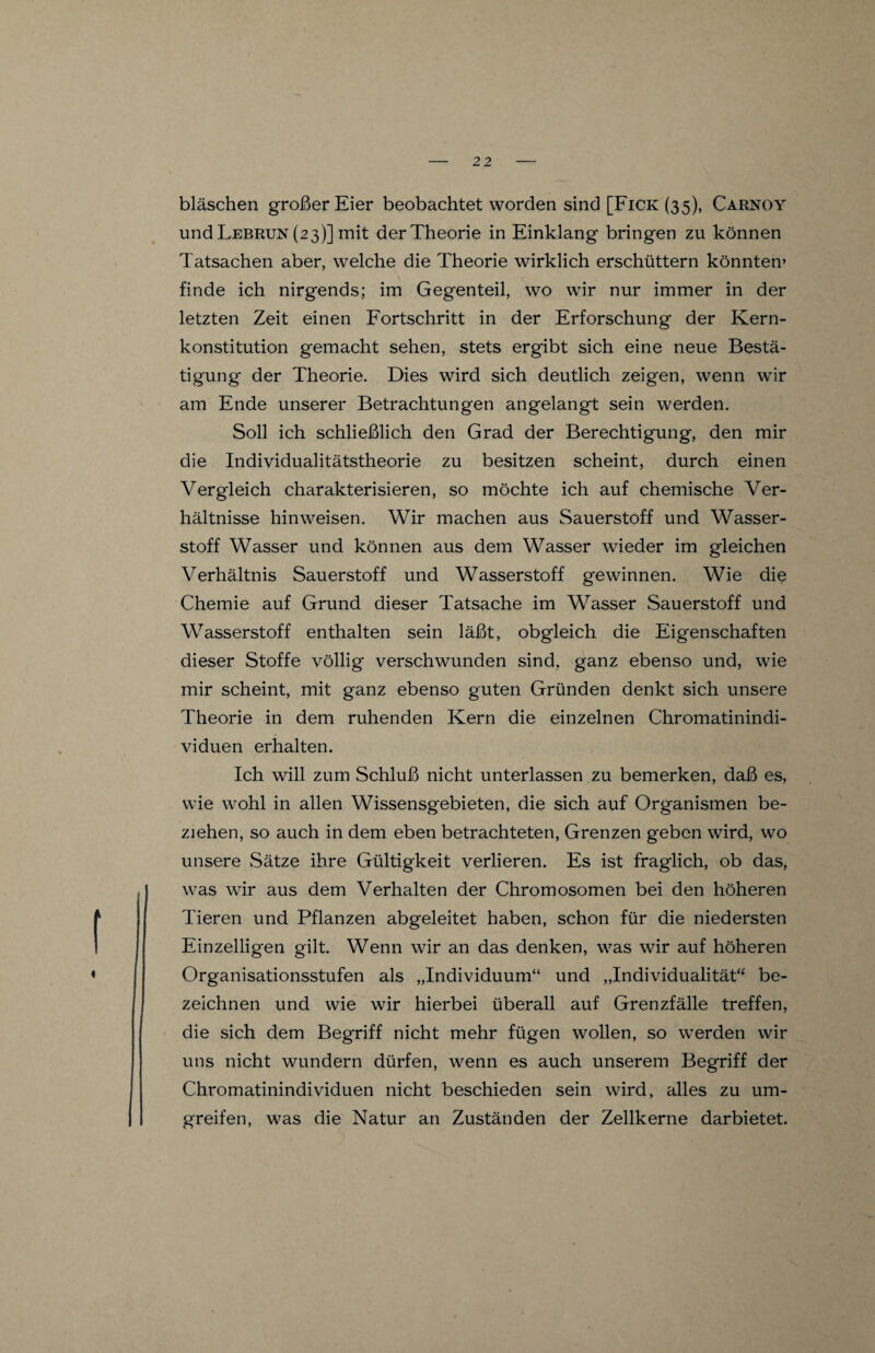 bläschen großer Eier beobachtet worden sind [Fick (35), Carkoy und Lebrun (23)] mit der Theorie in Einklang bringen zu können Tatsachen aber, welche die Theorie wirklich erschüttern könnten» finde ich nirgends; im Gegenteil, wo wir nur immer in der letzten Zeit einen Fortschritt in der Erforschung der Kern¬ konstitution gemacht sehen, stets ergibt sich eine neue Bestä¬ tigung der Theorie. Dies wird sich deutlich zeigen, wenn wir am Ende unserer Betrachtungen angelangt sein werden. Soll ich schließlich den Grad der Berechtigung, den mir die Individualitätstheorie zu besitzen scheint, durch einen Vergleich charakterisieren, so möchte ich auf chemische Ver¬ hältnisse hinweisen. Wir machen aus Sauerstoff und Wasser¬ stoff Wasser und können aus dem Wasser wieder im gleichen Verhältnis Sauerstoff und Wasserstoff gewinnen. Wie die Chemie auf Grund dieser Tatsache im Wasser Sauerstoff und Wasserstoff enthalten sein läßt, obgleich die Eigenschaften dieser Stoffe völlig verschwunden sind, ganz ebenso und, wie mir scheint, mit ganz ebenso guten Gründen denkt sich unsere Theorie in dem ruhenden Kern die einzelnen Chromatinindi¬ viduen erhalten. Ich will zum Schluß nicht unterlassen zu bemerken, daß es, wie wohl in allen Wissensgebieten, die sich auf Organismen be¬ ziehen, so auch in dem eben betrachteten, Grenzen geben wird, wo unsere Sätze ihre Gültigkeit verlieren. Es ist fraglich, ob das, was wir aus dem Verhalten der Chromosomen bei den höheren Tieren und Pflanzen abgeleitet haben, schon für die niedersten Einzelligen gilt. Wenn wir an das denken, was wir auf höheren Organisationsstufen als „Individuum“ und „Individualität“ be¬ zeichnen und wie wir hierbei überall auf Grenzfälle treffen, die sich dem Begriff nicht mehr fügen wollen, so werden wir uns nicht wundern dürfen, wenn es auch unserem Begriff der Chromatinindividuen nicht beschieden sein wird, alles zu um¬ greifen, was die Natur an Zuständen der Zellkerne darbietet.