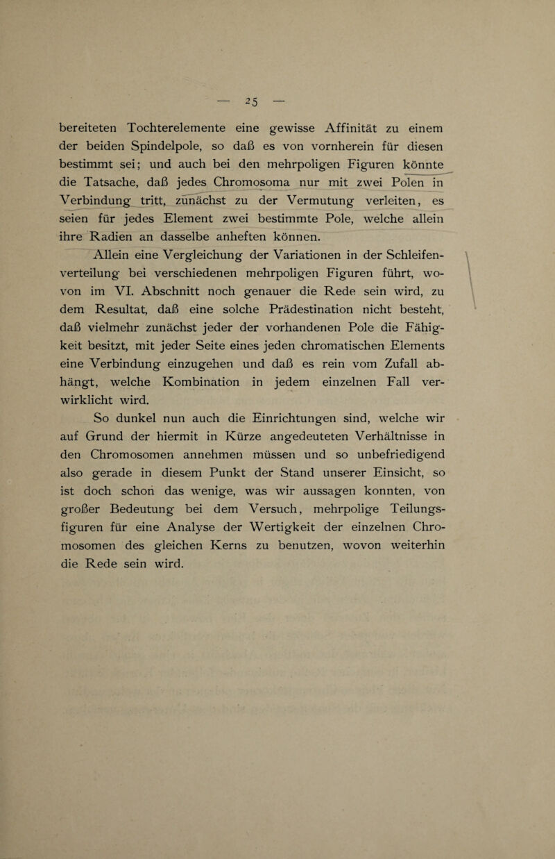 bereiteten Tochterelemente eine gewisse Affinität zu einem der beiden Spindelpole, so daß es von vornherein für diesen bestimmt sei; und auch bei den mehrpoligen Figuren könnte die Tatsache, daß jedes Chromosoma nur mit zwei Polen in Verbindung tritt, zunächst zu der Vermutung verleiten, es seien für jedes Element zwei bestimmte Pole, welche allein ihre Radien an dasselbe anheften können. Allein eine Vergleichung der Variationen in der Schleifen¬ verteilung bei verschiedenen mehrpoligen Figuren führt, wo¬ von im VI. Abschnitt noch genauer die Rede sein wird, zu dem Resultat, daß eine solche Prädestination nicht besteht, daß vielmehr zunächst jeder der vorhandenen Pole die Fähig¬ keit besitzt, mit jeder Seite eines jeden chromatischen Elements eine Verbindung einzugehen und daß es rein vom Zufall ab¬ hängt, welche Kombination in jedem einzelnen Fall ver¬ wirklicht wird. So dunkel nun auch die Einrichtungen sind, welche wir auf Grund der hiermit in Kürze angedeuteten Verhältnisse in den Chromosomen annehmen müssen und so unbefriedigend also gerade in diesem Punkt der Stand unserer Einsicht, so ist doch schon das wenige, was wir aussagen konnten, von großer Bedeutung bei dem Versuch, mehrpolige Teilungs¬ figuren für eine Analyse der Wertigkeit der einzelnen Chro¬ mosomen des gleichen Kerns zu benutzen, wovon weiterhin die Rede sein wird.