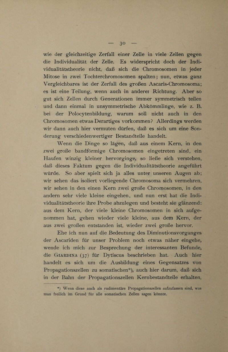 wie der gleichzeitige Zerfall einer Zelle in viele Zellen gegen die Individualität der Zelle. Es widerspricht doch der Indi¬ vidualitätstheorie nicht, daß sich die Chromosomen in jeder Mitose in zwei Tochterchromosomen spalten; nun, etwas ganz Vergleichbares ist der Zerfall des großen Ascaris-Chromosoma; es ist eine Teilung, wenn auch in anderer Richtung. Aber so gut sich Zellen durch Generationen immer symmetrisch teilen und dann einmal in unsymmetrische Abkömmlinge, wie z. B. bei der Polocytenbildung, warum soll nicht auch in den Chromosomen etwas Derartiges Vorkommen? Allerdings werden wir dann auch hier vermuten dürfen, daß es sich um eine Son¬ derung verschiedenwertiger Bestandteile handelt. Wenn die Dinge so lägen, daß aus einem Kern, in den zwei große bandförmige Chromosomen eingetreten sind, ein Haufen winzig kleiner hervorginge, so ließe sich verstehen, daß dieses Faktum gegen die Individualitätstheorie angeführt würde. So aber spielt sich ja alles unter unseren Augen ab; wir sehen das isoliert vorliegende Chromosoma sich vermehren, wir sehen in den einen Kern zwei große Chromosomen, in den andern sehr viele kleine eingehen, und nun erst hat die Indi¬ vidualitätstheorie ihre Probe abzulegen und besteht sie glänzend: aus dem Kern, der viele kleine Chromosomen in sich aufge- nommen hat, gehen wieder viele kleine, aus dem Kern, der aus zwei großen entstanden ist, wieder zwei große hervor. Ehe ich nun auf die Bedeutung des Diminutionsvorgang-es der Ascariden für unser Problem noch etwas näher eingehe, wende ich mich zur Besprechung der interessanten Befunde, die Giardina (37) für Dytiscus beschrieben hat. Auch hier handelt es sich um die Ausbildung eines Gegensatzes von Propagationszellen zu somatischen*), auch hier darum, daß sich in der Bahn der Propagationszellen Kernbestandteile erhalten, *) Wenn diese auch als rudimentäre Propagationszellen aufzufassen sind, was man freilich im Grund für alle somatischen Zellen sagen könnte.