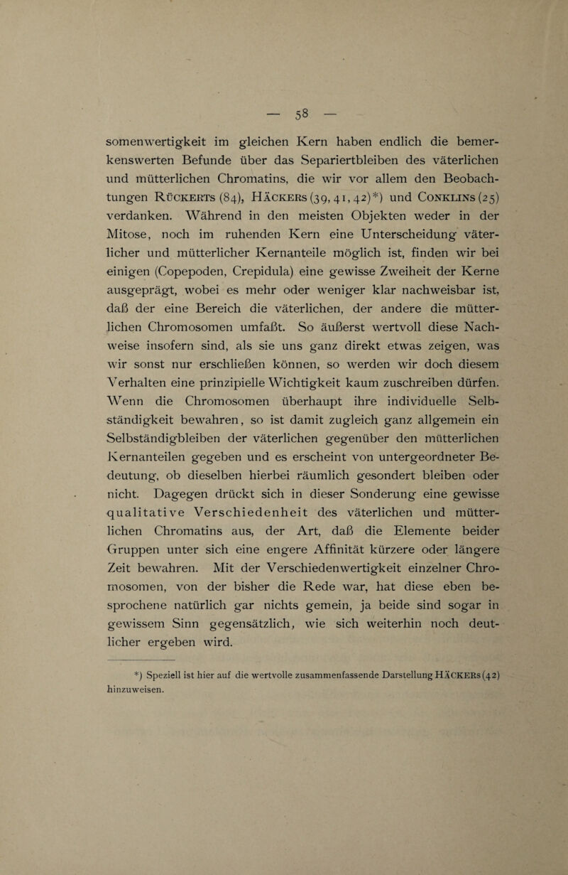 somenwertigkeit im gleichen Kern haben endlich die bemer¬ kenswerten Befunde über das Separiertbleiben des väterlichen und mütterlichen Chromatins, die wir vor allem den Beobach¬ tungen Rückerts (84), Häckers (39, 41,42)*) und Conklins(25) verdanken. Während in den meisten Objekten weder in der Mitose, noch im ruhenden Kern eine Unterscheidung väter¬ licher und mütterlicher Kernanteile möglich ist, finden wir bei einigen (Copepoden, Crepidula) eine gewisse Zweiheit der Kerne ausgeprägt, wobei es mehr oder weniger klar nachweisbar ist, daß der eine Bereich die väterlichen, der andere die mütter¬ lichen Chromosomen umfaßt. So äußerst wertvoll diese Nach¬ weise insofern sind, als sie uns ganz direkt etwas zeigen, was wir sonst nur erschließen können, so werden wir doch diesem Verhalten eine prinzipielle Wichtigkeit kaum zuschreiben dürfen. Wenn die Chromosomen überhaupt ihre individuelle Selb¬ ständigkeit bewahren, so ist damit zugleich ganz allgemein ein Selbständigbleiben der väterlichen gegenüber den mütterlichen Kernanteilen gegeben und es erscheint von untergeordneter Be¬ deutung, ob dieselben hierbei räumlich gesondert bleiben oder nicht. Dagegen drückt sich in dieser Sonderung eine gewisse qualitative Verschiedenheit des väterlichen und mütter¬ lichen Chromatins aus, der Art, daß die Elemente beider Gruppen unter sich eine engere Affinität kürzere oder längere Zeit bewahren. Mit der Verschieden Wertigkeit einzelner Chro¬ mosomen, von der bisher die Rede war, hat diese eben be¬ sprochene natürlich gar nichts gemein, ja beide sind sogar in gewissem Sinn gegensätzlich, wie sich weiterhin noch deut¬ licher ergeben wird. *) Speziell ist hier auf die wertvolle zusammen fassende Darstellung HÄCKERS (42) hinzuweisen.